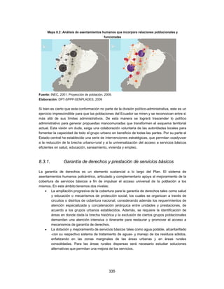 Mapa 8.2: Análisis de asentamientos humanos que incorpora relaciones poblacionales y
                                            funcionales




Fuente: INEC, 2001. Proyección de población, 2009.
Elaboración: DPT-SPPP-SENPLADES, 2009


Si bien es cierto que esta conformación no parte de la división político-administrativa, este es un
ejercicio imprescindible para que las poblaciones del Ecuador se miren y se reconozcan entre sí
más allá de sus límites administrativos. De esta manera se logrará trascender lo político
administrativo para generar propuestas mancomunadas que transformen el esquema territorial
actual. Esta visión sin duda, exige una colaboración voluntaria de las autoridades locales para
fomentar la capacidad de todo el grupo urbano en beneficio de todas las partes. Por su parte el
Estado central ha establecido una serie de intervenciones estratégicas, que permitan coadyuvar
a la reducción de la brecha urbano-rural y a la universalización del acceso a servicios básicos
eficientes en salud, educación, saneamiento, vivienda y empleo.



8.3.1.          Garantía de derechos y prestación de servicios básicos

La garantía de derechos es un elemento sustancial a lo largo del Plan. El sistema de
asentamientos humanos policéntrico, articulado y complementario apoya al mejoramiento de la
cobertura de servicios básicos a fin de impulsar el acceso universal de la población a los
mismos. En este ámbito tenemos dos niveles:
    La ampliación progresiva de la cobertura para la garantía de derechos tales como salud
        y educación o mecanismos de protección social, los cuales se organizan a través de
        circuitos o distritos de cobertura nacional, considerando además los requerimientos de
        atención especializada y concatenación jerárquica entre unidades y prestaciones, de
        acuerdo a los grupos urbanos establecidos. Además, se requiere la identificación de
        áreas en donde dada la brecha histórica y la exclusión de ciertos grupos poblacionales
        demandan una atención intensiva o itinerante para restaurar y promover el acceso a
        mecanismos de garantía de derechos.
    La dotación y mejoramiento de servicios básicos tales como agua potable, alcantarillado
        -con su respectivo sistema de tratamiento de aguas- y manejo de los residuos sólidos,
        enfatizando en las zonas marginales de las áreas urbanas y en áreas rurales
        consolidadas. Para las áreas rurales dispersas será necesario estudiar soluciones
        alternativas que permitan una mejora de los servicios.




                                               335
 
