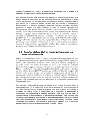 procesos de globalización. Es decir, la integración de las regiones hacia lo nacional y la
integración de lo nacional con lo macro-regional y lo mundial.

Para superar la dicotomía entre lo urbano - rural, en la que la producción agrícola entra en el
sistema nacional e internacional, sin que exista una relación de consumo hacia los nodos
urbanos más cercanos, y en la que los centros urbanos ofrecen servicios y productos que tienen
poca relación con la producción material y humana local, es necesario: la conformación o
fortalecimiento de la estructura policéntrica, desde una perspectiva de cadena de valor y
generación de empleo, que implica fortalecer los nodos de sustento (agro)-productivo,
correspondientes a los ámbitos básicos del desarrollo rural; vincular estos a la productividad
sistémica en un enfoque diversificado en varias escalas correspondientes con las diferentes
tipologías de grupos urbanos establecidas donde: el grupo de vinculación regional se
especialice en procedimientos primarios - industrias o manufacturas de primer orden ,
procedimientos de uno o dos productos primarios; los de estructuración nacional se enfoquen
hacia procedimientos avanzados - industrias especializadas donde confluyen varios productos
primarios; y los de articulación internacional se orienten en procedimientos especializados -
industria de (alta) tecnología, especialización científica. Otra entrada de especialización
productiva, con un alto potencial redistributivo, es el turismo.



    8.4. Impulsar el Buen Vivir en los territorios rurales y la
        soberanía alimentaria

El Buen Vivir en los territorios rurales se sustenta en pilares fundamentales como son recuperar
la producción nacional de alimentos, principalmente campesina, para garantizar la reproducción
social de todos los habitantes de las zonas rurales y articular el desarrollo rural equitativo al
desarrollo nacional. Ello implica democratizar el acceso a los medios de producción,
principalmente tierra, agua, mercados y créditos; así como garantizar la prestación de servicios
básicos en los territorios rurales. La estrategia territorial nacional, fundamentada en el análisis
de varios estudios (Brassel, 2008: 11) considera que para llevar el desarrollo endógeno a los
territorios rurales se debe avanzar hacia un modelo de agro-producción sobre la base de la
asociatividad, mediante la identificación de unidades de producción agrícolas (UPAs) óptimas
para cada caso que permitan manejar con eficiencia económica la producción agropecuaria y
que logre incluir varios parámetros como son la generación de empleo, de ingresos y de riqueza
(valor agregado neto).

Para que este modelo pueda prosperar se requiere de un contexto de soporte básico al
desarrollo y el buen vivir en los territorios rurales que tiene que ver con: la democratización de
los medios de producción, en particular el acceso a tierra, agua, crédito y conocimientos; la
promoción de cadenas cortas, la diversificación de la producción; la asociatividad; la
disponibilidad de infraestructura de movilidad adecuados, entre otros. Por otra parte, es
necesario mejorar los servicios básicos de los asentamientos rurales y crear incentivos hacia
actividades comerciales y del sector terciario en las poblaciones rurales. Cada territorio rural de
cada provincia requiere de un análisis específico de sus potencialidades productivas y de las
condiciones estructurales en las cuales se ha desenvuelto la población rural, incluyendo las
especificidades en cuanto a capacidades humanas, incentivos y apoyos.




                                               337
 