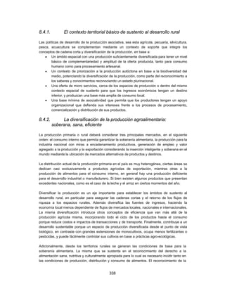 8.4.1.          El contexto territorial básico de sustento al desarrollo rural

Las políticas de desarrollo de la producción asociativa, sea esta agrícola, pecuaria, silvicultura,
pesca, acuacultura se complementan mediante un contexto de soporte que integre los
conceptos de cadena corta y diversificación de la producción, en base a:
     Un ámbito espacial con una producción suficientemente diversificada para tener un nivel
        básico de complementariedad y amplitud de la oferta producida, tanto para consumo
        humano como para procesamiento artesanal.
     Un contexto de priorización a la producción autóctona en base a la biodiversidad del
        medio, potenciando la diversificación de la producción, como parte del reconocimiento a
        los saberes y conocimientos reconociendo un estado plurinacional.
     Una oferta de micro servicios, cerca de los espacios de producción o dentro del mismo
        contexto espacial de sustento para que los ingresos económicos tengan un destino
        interior, y produzcan una base más amplia de consumo local.
     Una base mínima de asociatividad que permita que los productores tengan un apoyo
        organizacional que defienda sus intereses frente a los procesos de procesamiento,
        comercialización y distribución de sus productos.

8.4.2.        La diversificación de la producción agroalimentaria:
         soberana, sana, eficiente

La producción primaria o rural deberá considerar tres principales mercados, en el siguiente
orden: el consumo interno que permita garantizar la soberanía alimentaria, la producción para la
industria nacional con miras a encadenamiento productivos, generación de empleo y valor
agregado a la producción y la exportación considerando la inserción inteligente y soberana en el
mundo mediante la ubicación de mercados alternativos de productos y destinos.

La distribución actual de la producción primaria en el país es muy heterogénea, ciertas áreas se
dedican casi exclusivamente a productos agrícolas de exportación, mientras otras a la
producción de alimentos para el consumo interno, en general hay una producción deficiente
para el desarrollo industrial o manufacturero. Si bien existen algunos productos que presentan
excedentes nacionales, como es el caso de la leche y el arroz en ciertos momentos del año.

Diversificar la producción es un eje importante para establecer los ámbitos de sustento al
desarrollo rural, en particular para asegurar las cadenas cortas y el retorno de los flujos de
riqueza a los espacios rurales. Además diversifica las fuentes de ingresos, haciendo la
economía local menos dependiente de flujos de mercados locales, nacionales e internacionales.
La misma diversificación introduce otros conceptos de eficiencia que van más allá de la
producción agrícola misma, incorporando todo el ciclo de los productos hasta el consumo
porque reduce costos e impactos de transacciones y de transporte. Finalmente, contribuye a un
desarrollo sustentable porque un espacio de producción diversificada desde el punto de vista
biológico, en contraste con grandes extensiones de monocultivos, ocupa menos fertilizantes o
pesticidas, y puede fácilmente controlar sus cultivos en base a prácticas agro-ecológicas.

Adicionalmente, desde los territorios rurales se generan las condiciones de base para la
soberanía alimentaria. La misma que se sustenta en el reconocimiento del derecho a la
alimentación sana, nutritiva y culturalmente apropiada para lo cual es necesario incidir tanto en
las condiciones de producción, distribución y consumo de alimentos. El reconocimiento de la


                                               338
 