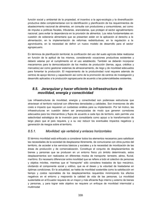 función social y ambiental de la propiedad, el incentivo a la agro-ecología y la diversificación
productiva debe complementarse con la identificación y planificación de los requerimientos de
abastecimiento nacional de alimentos, en consulta con productores y consumidores, así como
de impulso a políticas fiscales, tributarias, arancelarias, que protejan el sector agroalimentario
nacional, para evitar la dependencia en la provisión de alimentos. Los retos fundamentales en
cuestión de soberanía alimentaria que se presentan están en la aplicación al derecho a la
alimentación, en la implementación de reformas redistributivas; en la regulación a la
agroindustria, en la necesidad de definir un nuevo modelo de desarrollo para el sector
agropecuario.

En términos de planificación territorial, la zonificación del uso del suelo agrícola debe realizarse
en función de la aptitud de los mismos, considerando vocaciones productivas existentes y
deberá velarse por el cumplimiento en el uso establecido. También se deberán incorporar
mecanismos para la democratización de los medios de producción (tierras, agua, créditos y
mercados) así como gestionar sistemas de almacenamiento, de riego y de movilidad adecuados
para fomentar la producción. El mejoramiento de la productividad rural requiere además de
centros de apoyo técnico y capacitación así como de la promoción de centros de investigación y
desarrollo aplicados a la producción agropecuaria de acuerdo a las potencialidades existentes.



    8.5. Jerarquizar y hacer eficiente la infraestructura de
        movilidad, energía y conectividad

Las infraestructuras de movilidad, energía y conectividad son poderosas estructuras que
atraviesan el territorio nacional con diferentes densidades y calidades. Son inversiones de alto
costo e impacto que requieren un cuidadoso análisis para su implantación. Por tal motivo, las
infraestructuras en cuestión deben ser jerarquizadas de modo que generen corredores
adecuados para los intercambios y flujos de acuerdo a cada tipo de territorio, esto permite una
selectividad estratégica de la inversión para consolidarla como apoyo a la transformación de
largo plazo que el país requiere, y a su vez reducir los eventuales impactos negativos y
generación de riesgos sobre el territorio.

8.5.1.          Movilidad: eje vertebral y enlaces horizontales

El término movilidad está enfocado a considerar todos los elementos necesarios para satisfacer
las necesidades de la sociedad de desplazarse libremente, de comunicarse con otros puntos del
territorio, de acceder a los servicios básicos y sociales y a la necesidad de movilización de las
áreas de producción y de comercialización. Constituye el conjunto de desplazamientos de
bienes y personas que se producen en un entorno físico y/o ámbito determinado, estos
desplazamientos son realizados en diferentes modos de transporte: terrestre, aéreo, fluvial,
marítimo. Es necesario diferenciar entre movilidad que se refiere a todo el colectivo de personas
y objetos móviles, mientras que el “transporte” sólo considera traslados de tipo mecánico,
olvidando el componente social y volitivo, que es el deseo y la voluntad de trasladarse en
óptimas condiciones. En la actualidad, se habla de movilidad sostenible como la satisfacción en
tiempo y costos razonables de los desplazamientos requeridos minimizando los efectos
negativos en el entorno y mejorando la calidad de vida de las personas. La movilidad
sustentable en el Ecuador requiere de un mayor y más eficiente flujo interno y externo de bienes
y personas, y para lograr este objetivo se requiere un enfoque de movilidad intermodal y
multimodal


                                               339
 