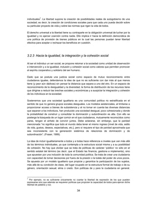 individuales7. La libertad supone la creación de posibilidades reales de autogobierno de una
sociedad; es decir, la creación de condiciones sociales para que cada uno pueda decidir sobre
su particular proyecto de vida y sobre las normas que rigen la vida de todos.

El derecho universal a la libertad tiene su contraparte en la obligación universal de luchar por la
igualdad y no ejercer coerción contra nadie. Ello implica ir hacia la definición democrática de
una política de provisión de bienes públicos en la cual las personas puedan tener libertad
efectiva para aceptar o rechazar los beneficios en cuestión.




3.2.3 Hacia la igualdad, la integración y la cohesión social

Al ser el individuo un ser social, se propone retomar a la sociedad como unidad de observación
e intervención y a la igualdad, inclusión y cohesión social como valores que permiten promover
el espíritu cooperativo y solidario del ser humano.

Dado que se postula una justicia social como espacio de mutuo reconocimiento entre
ciudadanos iguales, defendemos la idea de que no es suficiente con dar más al que menos
tiene (y peor aún dádivas) sin pensar la distancia que separa a uno del otro. En un espacio de
reconocimiento de la desigualdad y la diversidad, la forma de distribución de los recursos tiene
que dirigirse a reducir las brechas sociales y económicas y a auspiciar la integración y cohesión
de los individuos en la sociedad.

Sostenemos que una sociedad igualitaria es una comunidad política no estratificada en el
sentido de que no genera grupos sociales desiguales. Los modelos asistenciales, al limitarse a
proporcionar acceso a bienes de subsistencia y al no tomar en cuenta las diversas distancias
que separan a los individuos, han producido una sociedad desigual, poco cohesionada y donde
la probabilidad de construir y consolidar la dominación y subordinación es alta. Con ello se
posterga la búsqueda de un lugar común en el que ciudadanos, mutuamente reconocidos como
pares, tengan el anhelo de convivir juntos. Debe aclararse, sin embargo, que la paridad
mencionada “no significa que todo el mundo deba tener el mismo ingreso [nivel de vida, estilo
de vida, gustos, deseos, expectativas, etc.], pero sí requiere el tipo de paridad aproximada que
sea inconsistente con la generación sistémica de relaciones de dominación y de
subordinación”. (Fraser, 1999).

La idea de incluir igualitariamente a todos y a todas hace referencia a niveles que van más allá
de los términos individuales, ya que contempla a la estructura social misma y a su posibilidad
de cohesión. No hay que olvidar que se trata de políticas de carácter ‘público’ no sólo en el
sentido estatal del término (es decir, que el Estado las financia, gestiona e implementa), sino
que apuestan por una inclusión de toda la comunidad política. Se trata de crear una ciudadanía
con capacidad de tomar decisiones por fuera de la presión o la tutela del poder de unos pocos.
Se apuesta por un modelo igualitario que propicie y garantice la participación de los sujetos,
más allá de su condición de clase, del lugar ocupado en la estructura formal de trabajo o de su
género, orientación sexual, etnia o credo. Son políticas de y para la ciudadanía en general.



7
   Por ejemplo, no es suficiente únicamente no coartar la libertad de expresión de los que pueden
expresarse sino que además se requieren políticas que propicien la capacidad de todos para ejercer dicha
libertad de palabra y voz.

                                                  34
 