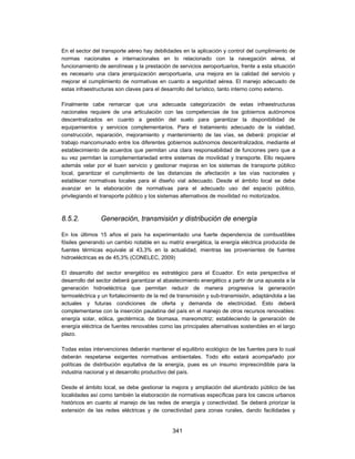 En el sector del transporte aéreo hay debilidades en la aplicación y control del cumplimiento de
normas nacionales e internacionales en lo relacionado con la navegación aérea, el
funcionamiento de aerolíneas y la prestación de servicios aeroportuarios, frente a esta situación
es necesario una clara jerarquización aeroportuaria, una mejora en la calidad del servicio y
mejorar el cumplimiento de normativas en cuanto a seguridad aérea. El manejo adecuado de
estas infraestructuras son claves para el desarrollo del turístico, tanto interno como externo.

Finalmente cabe remarcar que una adecuada categorización de estas infraestructuras
nacionales requiere de una articulación con las competencias de los gobiernos autónomos
descentralizados en cuanto a gestión del suelo para garantizar la disponibilidad de
equipamientos y servicios complementarios. Para el tratamiento adecuado de la vialidad,
construcción, reparación, mejoramiento y mantenimiento de las vías, se deberá: propiciar el
trabajo mancomunado entre los diferentes gobiernos autónomos descentralizados, mediante el
establecimiento de acuerdos que permitan una clara responsabilidad de funciones pero que a
su vez permitan la complementariedad entre sistemas de movilidad y transporte. Ello requiere
además velar por el buen servicio y gestionar mejoras en los sistemas de transporte público
local, garantizar el cumplimiento de las distancias de afectación a las vías nacionales y
establecer normativas locales para el diseño vial adecuado. Desde el ámbito local se debe
avanzar en la elaboración de normativas para el adecuado uso del espacio público,
privilegiando el transporte público y los sistemas alternativos de movilidad no motorizados.



8.5.2.          Generación, transmisión y distribución de energía

En los últimos 15 años el país ha experimentado una fuerte dependencia de combustibles
fósiles generando un cambio notable en su matriz energética, la energía eléctrica producida de
fuentes térmicas equivale al 43,3% en la actualidad, mientras las provenientes de fuentes
hidroeléctricas es de 45,3% (CONELEC, 2009)

El desarrollo del sector energético es estratégico para el Ecuador. En esta perspectiva el
desa