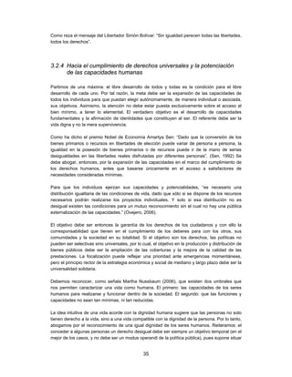 Como reza el mensaje del Libertador Simón Bolívar: “Sin igualdad perecen todas las libertades,
todos los derechos”.




3.2.4 Hacia el cumplimiento de derechos universales y la potenciación
      de las capacidades humanas

Partimos de una máxima: el libre desarrollo de todos y todas es la condición para el libre
desarrollo de cada uno. Por tal razón, la meta debe ser la expansión de las capacidades de
todos los individuos para que puedan elegir autónomamente, de manera individual o asociada,
sus objetivos. Asimismo, la atención no debe estar puesta exclusivamente sobre el acceso al
bien mínimo, a tener lo elemental. El verdadero objetivo es el desarrollo de capacidades
fundamentales y la afirmación de identidades que constituyen al ser. El referente debe ser la
vida digna y no la mera supervivencia.

Como ha dicho el premio Nobel de Economía Amartya Sen: “Dado que la conversión de los
bienes primarios o recursos en libertades de elección puede variar de persona a persona, la
igualdad en la posesión de bienes primarios o de recursos puede ir de la mano de serias
desigualdades en las libertades reales disfrutadas por diferentes personas”. (Sen, 1992) Se
debe abogar, entonces, por la expansión de las capacidades en el marco del cumplimiento de
los derechos humanos, antes que basarse únicamente en el acceso a satisfactores de
necesidades consideradas mínimas.

Para que los individuos ejerzan sus capacidades y potencialidades, “es necesario una
distribución igualitaria de las condiciones de vida, dado que sólo si se dispone de los recursos
necesarios podrán realizarse los proyectos individuales. Y solo si esa distribución no es
desigual existen las condiciones para un mutuo reconocimiento sin el cual no hay una pública
externalización de las capacidades.” (Ovejero, 2006).

El objetivo debe ser entonces la garantía de los derechos de los ciudadanos y con ello la
corresponsabilidad que tienen en el cumplimiento de los deberes para con los otros, sus
comunidades y la sociedad en su totalidad. Si el objetivo son los derechos, las políticas no
pueden ser selectivas sino universales, por lo cual, el objetivo en la producción y distribución de
bienes públicos debe ser la ampliación de las coberturas y la mejora de la calidad de las
prestaciones. La focalización puede reflejar una prioridad ante emergencias momentáneas,
pero el principio rector de la estrategia económica y social de mediano y largo plazo debe ser la
universalidad solidaria.

Debemos reconocer, como señala Martha Nussbaum (2006), que existen dos umbrales que
nos permiten caracterizar una vida como humana. El primero: las capacidades de los seres
humanos para realizarse y funcionar dentro de la sociedad. El segundo: que las funciones y
capacidades no sean tan mínimas, ni tan reducidas.

La idea intuitiva de una vida acorde con la dignidad humana sugiere que las personas no solo
tienen derecho a la vida, sino a una vida compatible con la dignidad de la persona. Por lo tanto,
abogamos por el reconocimiento de una igual dignidad de los seres humanos. Reiteramos: el
conceder a algunas personas un derecho desigual debe ser siempre un objetivo temporal (en el
mejor de los casos, y no debe ser un modus operandi de la política pública), pues supone situar


                                                35
 