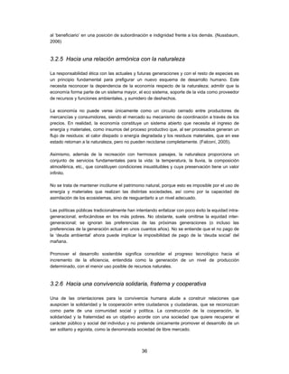 al ‘beneficiario’ en una posición de subordinación e indignidad frente a los demás. (Nussbaum,
2006)



3.2.5 Hacia una relación armónica con la naturaleza

La responsabilidad ética con las actuales y futuras generaciones y con el resto de especies es
un principio fundamental para prefigurar un nuevo esquema de desarrollo humano. Este
necesita reconocer la dependencia de la economía respecto de la naturaleza; admitir que la
economía forma parte de un sistema mayor, el eco sistema, soporte de la vida como proveedor
de recursos y funciones ambientales, y sumidero de deshechos.

La economía no puede verse únicamente como un circuito cerrado entre productores de
mercancías y consumidores, siendo el mercado su mecanismo de coordinación a través de los
precios. En realidad, la economía constituye un sistema abierto que necesita el ingreso de
energía y materiales, como insumos del proceso productivo que, al ser procesados generan un
flujo de residuos: el calor disipado o energía degradada y los residuos materiales, que en ese
estado retornan a la naturaleza, pero no pueden reciclarse completamente. (Falconí, 2005).

Asimismo, además de la recreación con hermosos paisajes, la naturaleza proporciona un
conjunto de servicios fundamentales para la vida: la temperatura, la lluvia, la composición
atmosférica, etc., que constituyen condiciones insustituibles y cuya preservación tiene un valor
infinito.

No se trata de mantener incólume el patrimonio natural, porque esto es imposible por el uso de
energía y materiales que realizan las distintas sociedades, así como por la capacidad de
asimilación de los ecosistemas, sino de resguardarlo a un nivel adecuado.

Las políticas públicas tradicionalmente han intentando enfatizar con poco éxito la equidad intra-
generacional, enfocándose en los más pobres. No obstante, suele omitirse la equidad inter-
generacional; se ignoran las preferencias de las próximas generaciones (o incluso las
preferencias de la generación actual en unos cuantos años). No se entiende que el no pago de
la ‘deuda ambiental’ ahora puede implicar la imposibilidad de pago de la ‘deuda social’ del
mañana.

Promover el desarrollo sostenible significa consolidar el progreso tecnológico hacia el
incremento de la eficiencia, entendida como la generación de un nivel de producción
determinado, con el menor uso posible de recursos naturales.



3.2.6 Hacia una convivencia solidaria, fraterna y cooperativa

Una de las orientaciones para la convivencia humana alude a construir relaciones que
auspicien la solidaridad y la cooperación entre ciudadanos y ciudadanas, que se reconozcan
como parte de una comunidad social y política. La construcción de la cooperación, la
solidaridad y la fraternidad es un objetivo acorde con una sociedad que quiere recuperar el
carácter público y social del individuo y no pretende únicamente promover el desarrollo de un
ser solitario y egoísta, como la denominada sociedad de libre mercado.



                                               36
 