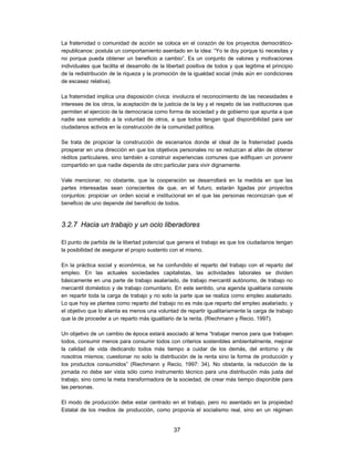 La fraternidad o comunidad de acción se coloca en el corazón de los proyectos democrático-
republicanos: postula un comportamiento asentado en la idea: “Yo te doy porque tú necesitas y
no porque pueda obtener un beneficio a cambio”. Es un conjunto de valores y motivaciones
individuales que facilita el desarrollo de la libertad positiva de todos y que legitima el principio
de la redistribución de la riqueza y la promoción de la igualdad social (más aún en condiciones
de escasez relativa).

La fraternidad implica una disposición cívica: involucra el reconocimiento de las necesidades e
intereses de los otros, la aceptación de la justicia de la ley y el respeto de las instituciones que
permiten el ejercicio de la democracia como forma de sociedad y de gobierno que apunta a que
nadie sea sometido a la voluntad de otros, a que todos tengan igual disponibilidad para ser
ciudadanos activos en la construcción de la comunidad política.

Se trata de propiciar la construcción de escenarios donde el ideal de la fraternidad pueda
prosperar en una dirección en que los objetivos personales no se reduzcan al afán de obtener
réditos particulares, sino también a construir experiencias comunes que edifiquen un porvenir
compartido en que nadie dependa de otro particular para vivir dignamente.

Vale mencionar, no obstante, que la cooperación se desarrollará en la medida en que las
partes interesadas sean conscientes de que, en el futuro, estarán ligadas por proyectos
conjuntos: propiciar un orden social e institucional en el que las personas reconozcan que el
beneficio de uno depende del beneficio de todos.



3.2.7 Hacia un trabajo y un ocio liberadores

El punto de partida de la libertad potencial que genera el trabajo es que los ciudadanos tengan
la posibilidad de asegurar el propio sustento con el mismo.

En la práctica social y económica, se ha confundido el reparto del trabajo con el reparto del
empleo. En las actuales sociedades capitalistas, las actividades laborales se dividen
básicamente en una parte de trabajo asalariado, de trabajo mercantil autónomo, de trabajo no
mercantil doméstico y de trabajo comunitario. En este sentido, una agenda igualitaria consiste
en repartir toda la carga de trabajo y no solo la parte que se realiza como empleo asalariado.
Lo que hoy se plantea como reparto del trabajo no es más que reparto del empleo asalariado, y
el objetivo que lo alienta es menos una voluntad de repartir igualitariamente la carga de trabajo
que la de proceder a un reparto más igualitario de la renta. (Riechmann y Recio, 1997).

Un objetivo de un cambio de época estará asociado al lema “trabajar menos para que trabajen
todos, consumir menos para consumir todos con criterios sostenibles ambientalmente, mejorar
la calidad de vida dedicando todos más tiempo a cuidar de los demás, del entorno y de
nosotros mismos; cuestionar no solo la distribución de la renta sino la forma de producción y
los productos consumidos” (Riechmann y Recio, 1997: 34). No obstante, la reducción de la
jornada no debe ser vista sólo como instrumento técnico para una distribución más justa del
trabajo, sino como la meta transformadora de la sociedad, de crear más tiempo disponible para
las personas.

El modo de producción debe estar centrado en el trabajo, pero no asentado en la propiedad
Estatal de los medios de producción, como proponía el socialismo real, sino en un régimen


                                                37
 
