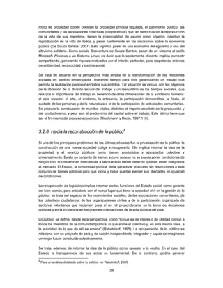 mixto de propiedad donde coexiste la propiedad privada regulada, el patrimonio público, las
comunidades y las asociaciones colectivas (cooperativas) que, en tanto buscan la reproducción
de la vida de sus miembros, tienen la potencialidad de asumir como objetivo colectivo la
reproducción de la vida de todos, y pesar fuertemente en las decisiones sobre la economía
pública (De Souza Santos, 2007). Esto significa pasar de una economía del egoísmo a una del
altruismo-solidario. Como señala Boaventura de Souza Santos, pasar de un sistema al estilo
Microsoft Windows a un Sistema Linux; es decir que lo socialmente eficiente implica competir
compartiendo, generando riqueza motivados por el interés particular, pero respetando criterios
de solidaridad, reciprocidad y justicia social.

Se trata de situarse en la perspectiva más amplia de la transformación de las relaciones
sociales en sentido emancipador, liberando tiempo para vivir garantizando un trabajo que
permita la realización personal en todos sus ámbitos. Tal situación se vincula con los objetivos
de la abolición de la división sexual del trabajo y un reequilibrio de los tiempos sociales, que
reduzca la importancia del trabajo en beneficio de otras dimensiones de la existencia humana:
el ocio creador, el arte, el erotismo, la artesanía, la participación democrática, la fiesta, el
cuidado de las personas y de la naturaleza o el de la participación de actividades comunitarias.
Se procura la construcción de mundos vitales, distintos al imperio absoluto de la producción y
del productivismo, y peor aún el predominio del capital sobre el trabajo. Este último tiene que
ser el fin mismo del proceso económico (Riechmann y Recio, 1997:110).



3.2.8 Hacia la reconstrucción de lo público8

Si una de los principales problemas de las últimas décadas fue la privatización de lo público, la
construcción de una nueva sociedad obliga a recuperarlo. Ello implica retomar la idea de la
propiedad y el servicio públicos como bienes producidos y apropiados colectiva y
universalmente. Existe un conjunto de bienes a cuyo acceso no se puede poner condiciones de
ningún tipo, ni convertir en mercancías a las que solo tienen derecho quienes están integrados
al mercado. El Estado, la comunidad política, debe garantizar el acceso sin restricciones a este
conjunto de bienes públicos para que todos y todas puedan ejercer sus libertades en igualdad
de condiciones.

La recuperación de lo público implica retomar ciertas funciones del Estado social, como garante
del bien común, para articularlo con el nuevo lugar que tiene la sociedad civil en la gestión de lo
público: se trata del espacio de los movimientos sociales, de las asociaciones comunitarias, de
los colectivos ciudadanos, de las organizaciones civiles y de la participación organizada de
sectores voluntarios que reclaman para sí un rol preponderante en la toma de decisiones
políticas y en la incidencia en las grandes orientaciones de la vida pública del país.

Lo público se define, desde esta perspectiva, como “lo que es de interés o de utilidad común a
todos los miembros de la comunidad política, lo que atañe al colectivo y, en esta misma línea, a
la autoridad de lo que de allí se emana” (Rabotnikof, 1995). La recuperación de lo público se
relaciona con un proyecto de país y de nación independiente, integrador y capaz de imaginarse
un mejor futuro construido colectivamente.

Se trata, además, de retomar la idea de lo público como opuesto a lo oculto. En el caso del
Estado la transparencia de sus actos es fundamental. De lo contrario, podría generar

8
    Para un análisis detallado sobre lo público ver Rabotnikof, 2005.

                                                      38
 