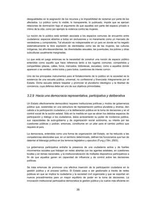 desigualdades en la asignación de los recursos y la imposibilidad de reclamar por parte de los
afectados. Lo público como lo visible, lo transparente, lo publicado, impide que se ejerzan
relaciones de dominación bajo el argumento de que aquellas son parte del espacio privado e
íntimo de la vida, como por ejemplo la violencia contra las mujeres.

La noción de lo público está también asociada a los espacios comunes de encuentro entre
ciudadanos: espacios abiertos a todos sin exclusiones y no meramente como un mercado de
vendedores y compradores. Tal situación es indispensable en un país en donde se ha negado
sistemáticamente la libre expresión de identidades como las de las mujeres, las culturas
indígenas, los afro-descendientes, las diversidades sexuales, las juventudes, los pobres y otras
subculturas usualmente marginadas.

Lo que está en juego entonces es la necesidad de construir una noción de espacio público
entendido como aquello que hace referencia tanto a los lugares comunes, compartidos y
compartibles (plazas, calles, foros, mercados, bibliotecas, escuelas), como a aquellos donde
aparecen o se ventilan, entre todos y para todos, cuestiones de interés común.

Uno de los principales instrumentos para el fortalecimiento de lo público en la sociedad es la
existencia de una escuela pública, universal, no confesional y financiada íntegramente por el
Estado. Dicha escuela deberá respetar y promover el pluralismo ideológico y la libertad de
conciencia, cuya defensa debe ser uno de sus objetivos primordiales.



3.2.9 Hacia una democracia representativa, participativa y deliberativa

Un Estado efectivamente democrático requiere instituciones políticas y modos de gobernanza
pública que, sostenidas en una estructura de representación política pluralista y diversa, den
cabida a la participación ciudadana y a la deliberación pública en la toma de decisiones y en el
control social de la acción estatal. Sólo en la medida en que se abran los debidos espacios de
participación y diálogo a los ciudadanos, éstos acrecentarán su poder de incidencia pública,
sus capacidades de auto-gobierno y de organización social autónoma, su interés por las
cuestiones públicas y podrán, entonces, constituirse en un pilar para el cambio político que
requiere el país.

La democracia, entendida como una forma de organización del Estado, se ha reducido a las
competencias electorales que, en un territorio determinado, definen los funcionarios que han de
detentar el liderazgo político en los terrenos legislativo y ejecutivo (Fung y Olin, 2003).

La gobernanza participativa entraña la presencia de una ciudadanía activa y de fuertes
movimientos sociales que trabajen en redes abiertas con los agentes estatales, en cuestiones
locales y en temas nacionales, y la institucionalización de múltiples dispositivos participativos a
fin de que aquellos ganen en capacidad de influencia y de control sobre las decisiones
políticas.

Se trata entonces de promover una efectiva inserción de la participación ciudadana en la
gestión pública y el proceso político. El Estado pasa a ser gestionado a través de redes
públicas en que se implica la ciudadanía y la sociedad civil organizada y que se soportan en
nuevos procedimientos para un mayor equilibrio de poder en la toma de decisiones. La
innovación institucional participativa democratiza la gestión pública y la vuelve más eficiente en


                                                39
 