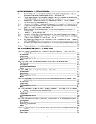 6. ESTRATEGIAS PARA EL PERIODO 2009-2013 .............................................................. 103
   6.1.       DEMOCRATIZACIÓN DE LOS MEDIOS DE PRODUCCIÓN, RE-DISTRIBUCIÓN DE LA RIQUEZA Y
              DIVERSIFICACIÓN DE LAS FORMAS DE PROPIEDAD Y ORGANIZACIÓN .............................. 103
   6.2.       TRANSFORMACIÓN DEL PATRÓN DE ESPECIALIZACIÓN DE LA ECONOMÍA, A TRAVÉS DE LA
              SUSTITUCIÓN SELECTIVA DE IMPORTACIONES PARA EL BUEN VIVIR ................................ 105
   6.3.       AUMENTO DE LA PRODUCTIVIDAD REAL Y DIVERSIFICACIÓN DE LAS EXPORTACIONES,
              EXPORTADORES Y DESTINOS MUNDIALES ................................................................... 108
   6.4.       INSERCIÓN ESTRATÉGICA Y SOBERANA EN EL MUNDO E INTEGRACIÓN LATINOAMERICANA 111
   6.5.       TRANSFORMACIÓN DE LA EDUCACIÓN SUPERIOR Y TRANSFERENCIA DE CONOCIMIENTO A
              TRAVÉS DE CIENCIA, TECNOLOGÍA E INNOVACIÓN ........................................................ 114
   6.6.       CONECTIVIDAD Y TELECOMUNICACIONES PARA LA SOCIEDAD DE LA INFORMACIÓN Y EL
              CONOCIMIENTO ........................................................................................................ 116
   6.7.       CAMBIO DE LA MATRIZ ENERGÉTICA ........................................................................... 119
   6.8.       INVERSIÓN PARA EL BUEN VIVIR EN EL MARCO DE UNA MACROECONOMÍA SOSTENIBLE ... 121
   6.9.       INCLUSIÓN, PROTECCIÓN SOCIAL SOLIDARIA Y GARANTÍA DE DERECHOS EN EL MARCO DEL
              ESTADO CONSTITUCIONAL DE DERECHOS Y JUSTICIA ................................................. 125
   6.10.      SOSTENIBILIDAD, CONSERVACIÓN, CONOCIMIENTO DEL PATRIMONIO NATURAL Y FOMENTO
              DEL TURISMO COMUNITARIO ...................................................................................... 131
   6.11.      DESARROLLO Y ORDENAMIENTO TERRITORIAL, DESCONCENTRACIÓN Y DESCENTRALIZACIÓN
              .............................................................................................................................. 133
   6.12.      PODER CIUDADANO Y PROTAGONISMO SOCIAL ............................................................ 139
7. OBJETIVOS NACIONALES PARA EL BUEN VIVIR......................................................... 143
   OBJETIVO 1: AUSPICIAR LA IGUALDAD, COHESIÓN E INTEGRACIÓN SOCIAL Y TERRITORIAL EN LA
           DIVERSIDAD ............................................................................................................. 143
     Fundamento ................................................................................................................... 143
     Diagnóstico .................................................................................................................... 144
     Políticas y Lineamientos................................................................................................. 153
     Metas ............................................................................................................................. 160
   OBJETIVO 2: MEJORAR LAS CAPACIDADES Y POTENCIALIDADES DE LA CIUDADANÍA ..................... 161
     Fundamento ................................................................................................................... 161
     Diagnóstico .................................................................................................................... 162
     Políticas y Lineamientos................................................................................................. 172
     Metas ............................................................................................................................. 176
   OBJETIVO 3: MEJORAR LA CALIDAD DE VIDA DE LA POBLACIÓN .................................................. 177
     Fundamento ................................................................................................................... 177
     Diagnóstico .................................................................................................................... 178
     Políticas y Lineamientos................................................................................................. 192
     Metas ............................................................................................................................. 196
   OBJETIVO 4: GARANTIZAR LOS DERECHOS DE LA NATURALEZA Y PROMOVER UN AMBIENTE SANO Y
           SUSTENTABLE .......................................................................................................... 197
     Fundamento ................................................................................................................... 197
     Diagnóstico .................................................................................................................... 198
     Políticas y Lineamientos................................................................................................. 211
     Metas ............................................................................................................................. 215
   OBJETIVO 5: GARANTIZAR LA SOBERANÍA Y LA PAZ, E IMPULSAR LA INSERCIÓN ESTRATÉGICA EN EL
           MUNDO Y LA INTEGRACIÓN LATINOAMERICANA ............................................................ 216
     Fundamento ................................................................................................................... 216
     Diagnóstico .................................................................................................................... 217
     Políticas y Lineamientos................................................................................................. 236
     Metas ............................................................................................................................. 240
   OBJETIVO 6: GARANTIZAR EL TRABAJO ESTABLE, JUSTO Y DIGNO EN SU DIVERSIDAD DE FORMAS 241
     Fundamento ................................................................................................................... 241
     Diagnóstico .................................................................................................................... 242
     Políticas y Lineamientos................................................................................................. 247
     Metas ............................................................................................................................. 250
   OBJETIVO 7: CONSTRUIR Y FORTALECER ESPACIOS PÚBLICOS, INTERCULTURALES Y DE ENCUENTRO
           COMÚN .................................................................................................................... 251
     Fundamento ................................................................................................................... 251
     Diagnóstico .................................................................................................................... 252

                                                                     4
 