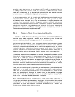 la medida en que se cimienta en las demandas y en la información producida colectivamente
en el diálogo público entre sociedad y estado. En la medida en que dicha participación activa el
interés y el protagonismo de los sectores más desfavorecidos tiene, además, efectivas
consecuencias en una redistribución más justa de la riqueza social.

La democracia participativa parte del principio de la igualdad política de los ciudadanos en la
producción de las decisiones públicas que afectan la vida común y supone el mutuo
reconocimiento entre individuos, todo lo cual es incompatible con estructuras sociales que
involucran niveles flagrantes de exclusión y desigualdad. Las bases sociales de la democracia
participativa apuntan a lograr un tipo de igualdad sustantiva que posibilite la reciprocidad entre
sus miembros. Ello permite integrar a los diferentes actores en un proceso de diálogo, en el
que intereses y objetivos en conflicto se evalúan y jerarquizan de acuerdo a un conjunto de
criterios definidos públicamente y entre actores pares.



3.2.10          Hacia un Estado democrático, pluralista y laico

La visión de un Estado plurinacional, diverso y plural busca el reconocimiento político de la
diversidad étnica, sexual y territorial, y apuesta por la generación de una sociedad que
promueva múltiples sentidos de lealtad y pertenencia a la comunidad política.

Una identidad nacional homogénea y plana constituye un referente poscolonial que no tolera la
diferencia y la diversidad como principios constitutivos de la organización estatal. El Estado
plurinacional mega diverso asume la idea de una multiplicidad de identidades que, en continua
interacción, reproducen una serie de relaciones complejas con la nación. Así, la figura del
ciudadano como titular de unos derechos exigibles, únicamente en términos individuales, se
une a una noción de derechos de titularidad colectiva: lenguaje, cultura, justicia, y territorio.

Tal diversidad es reflejada institucionalmente por medio de una arquitectura estatal de carácter
flexible donde la desconcentración y la descentralización pasan al primer plano. Asimismo, el
principio de un Estado que reconoce la diferencia debe prefigurar soluciones jurídicas e
institucionales específicas (bajo la forma de derechos) que posibiliten la efectiva igualdad de
los diversos. Se abre así el espacio para específicas políticas de discriminación afirmativa que
aseguren la reparación de las ventajas históricas de ciertos grupos y prefiguren un contexto
efectivo de oportunidades igualitarias para todos y todas los ecuatorianos.

Por su parte, la actividad cultural y artística debe ser entendida como el libre despliegue de la
expresividad y del ejercicio de la reflexión crítica. En una sociedad radicalmente democrática, la
cultura debe ser concebida y experimentada como una actividad simbólica que permite dar libre
cauce a la expresividad y capacidad de reflexión crítica de las personas. Una parte
fundamental del valor de esta actividad radica en su capacidad de plasmar la especificidad
social, cultural e histórica en la que se desenvuelve la vida social.

Así, la actividad cultural debe ser garantizada por el Estado como un bien público. Por su
carácter esencialmente libre se debe garantizar, entonces, la autonomía de la actividad cultural
y artística frente a los imperativos administrativos del Estado y especulativos del mercado. En
consecuencia, el Estado debe garantizar y promover la creación cultural y artística bajo
condiciones que aseguren su libre desenvolvimiento.




                                               40
 