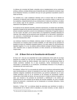 La defensa de la laicidad del Estado, entendida como el establecimiento de las condiciones
jurídicas, políticas y sociales idóneas para el desarrollo pleno de la libertad de conciencia, base
de los Derechos Humanos, es condición sine qua non para garantizar el pluralismo social en
todas sus formas.

Se considera así a cada ciudadano/a individual como el único/a titular de la libertad de
conciencia y la distinción entre la esfera de lo público, que concierne a todos y a cada uno de
los ciudadanos, independientemente de sus orientaciones en materia de conciencia, y la esfera
de lo privado, lugar de las creencias y convicciones particulares. Ello afirma la necesaria
separación de las iglesias y el Estado.

En el ejercicio de los derechos sexuales y derechos reproductivos, el carácter laico del Estado,
garantiza el respeto de las opciones autónomas y promueve el rechazo de los dogmatismos. El
primero consiste en aprender a convivir en la diversidad sin intolerancias. El segundo implica el
uso de la razón, del saber y de la ciencia frente a los dogmatismos (verdades absolutas) de
creencias. Esto significa que las personas tomen decisiones en su vida sexual y reproductiva,
con autonomía y beneficiándose del progreso científico y del acceso a una información y
educación desprejuiciada y libre.

Los individuos miembros de entidades colectivas poseen el derecho a que se protejan sus
convicciones en el espacio propio de dichas entidades, sin más límite que los principios de
igualdad de todos los ciudadanos (igualdad positiva) y de orden público sin discriminaciones
(igualdad negativa). A su vez, los poderes públicos deberán proteger la libertad religiosa y de
culto, entendida como un aspecto del derecho a la libre conciencia, sin discriminaciones de
ninguna clase.



      3.3. El Buen Vivir en la Constitución del Ecuador 9

El “buen vivir”, más que una originalidad de la carta constitucional, forma parte de una larga
búsqueda de modelos de vida que han impulsado particularmente los actores sociales de
América Latina durante las últimas décadas, como parte de sus reivindicaciones frente al
modelo económico neoliberal. En el caso ecuatoriano, dichas reivindicaciones fueron
reconocidas e incorporadas en la Constitución, convirtiéndose entonces en los principios y
orientaciones del nuevo pacto social.

No obstante, “el Buen Vivir” es una apuesta de cambio que se construye continuamente desde
esas reivindicaciones por reforzar la necesidad de una visión más amplia, la cual supere los
estrechos márgenes cuantitativos del economicismo, que permita la aplicación de un nuevo
modelo económico cuyo fin no se concentre en los procesos de acumulación material,
mecanicista e interminable de bienes, sino que promueva un modelo económico incluyente; es
decir, que incorpore a los procesos de acumulación y redistribución a los actores que
históricamente han sido excluidos de las lógicas del mercado capitalista, así como a aquellas
formas de producción y reproducción que se fundamentan en principios diferentes a dicha
lógica de mercado.

Asimismo, “el Buen Vivir”, se construye desde las posiciones que reivindican la revisión y
reinterpretación de la relación entre la naturaleza y los seres humanos, es decir, desde el

9
    En esta sección se recogen extractos de Larrea, A. M. 2009.

                                                     41
 