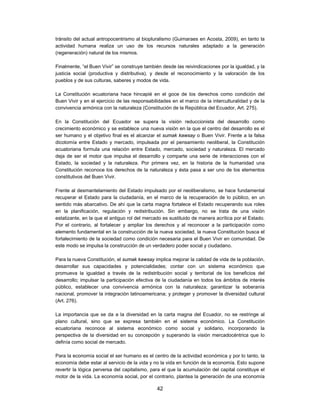 tránsito del actual antropocentrismo al biopluralismo (Guimaraes en Acosta, 2009), en tanto la
actividad humana realiza un uso de los recursos naturales adaptado a la generación
(regeneración) natural de los mismos.

Finalmente, “el Buen Vivir” se construye también desde las reivindicaciones por la igualdad, y la
justicia social (productiva y distributiva), y desde el reconocimiento y la valoración de los
pueblos y de sus culturas, saberes y modos de vida.

La Constitución ecuatoriana hace hincapié en el goce de los derechos como condición del
Buen Vivir y en el ejercicio de las responsabilidades en el marco de la interculturalidad y de la
convivencia armónica con la naturaleza (Constitución de la República del Ecuador, Art. 275).

En la Constitución del Ecuador se supera la visión reduccionista del desarrollo como
crecimiento económico y se establece una nueva visión en la que el centro del desarrollo es el
ser humano y el objetivo final es el alcanzar el sumak kawsay o Buen Vivir. Frente a la falsa
dicotomía entre Estado y mercado, impulsada por el pensamiento neoliberal, la Constitución
ecuatoriana formula una relación entre Estado, mercado, sociedad y naturaleza. El mercado
deja de ser el motor que impulsa el desarrollo y comparte una serie de interacciones con el
Estado, la sociedad y la naturaleza. Por primera vez, en la historia de la humanidad una
Constitución reconoce los derechos de la naturaleza y ésta pasa a ser uno de los elementos
constitutivos del Buen Vivir.

Frente al desmantelamiento del Estado impulsado por el neoliberalismo, se hace fundamental
recuperar el Estado para la ciudadanía, en el marco de la recuperación de lo público, en un
sentido más abarcativo. De ahí que la carta magna fortalece el Estado recuperando sus roles
en la planificación, regulación y redistribución. Sin embargo, no se trata de una visión
estatizante, en la que el antiguo rol del mercado es sustituido de manera acrítica por el Estado.
Por el contrario, al fortalecer y ampliar los derechos y al reconocer a la participación como
elemento fundamental en la construcción de la nueva sociedad, la nueva Constitución busca el
fortalecimiento de la sociedad como condición necesaria para el Buen Vivir en comunidad. De
este modo se impulsa la construcción de un verdadero poder social y ciudadano.

Para la nueva Constitución, el sumak kawsay implica mejorar la calidad de vida de la población,
desarrollar sus capacidades y potencialidades; contar con un sistema económico que
promueva la igualdad a través de la redistribución social y territorial de los beneficios del
desarrollo; impulsar la participación efectiva de la ciudadanía en todos los ámbitos de interés
público, establecer una convivencia armónica con la naturaleza; garantizar la soberanía
nacional, promover la integración latinoamericana; y proteger y promover la diversidad cultural
(Art. 276).

La importancia que se da a la diversidad en la carta magna del Ecuador, no se restringe al
plano cultural, sino que se expresa también en el sistema económico. La Constitución
ecuatoriana reconoce al sistema económico como social y solidario, incorporando la
perspectiva de la diversidad en su concepción y superando la visión mercadocéntrica que lo
definía como social de mercado.

Para la economía social el ser humano es el centro de la actividad económica y por lo tanto, la
economía debe estar al servicio de la vida y no la vida en función de la economía. Esto supone
revertir la lógica perversa del capitalismo, para el que la acumulación del capital constituye el
motor de la vida. La economía social, por el contrario, plantea la generación de una economía

                                               42
 