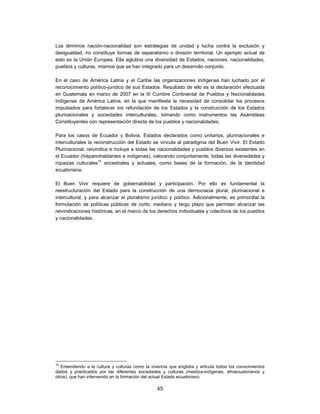 Los términos nación-nacionalidad son estrategias de unidad y lucha contra la exclusión y
desigualdad, no constituye formas de separatismo o división territorial. Un ejemplo actual de
esto es la Unión Europea. Ella aglutina una diversidad de Estados, naciones, nacionalidades,
pueblos y culturas, mismos que se han integrado para un desarrollo conjunto.

En el caso de América Latina y el Caribe las organizaciones indígenas han luchado por el
reconocimiento político-jurídico de sus Estados. Resultado de ello es la declaración efectuada
en Guatemala en marzo de 2007 en la III Cumbre Continental de Pueblos y Nacionalidades
Indígenas de América Latina, en la que manifiesta la necesidad de consolidar los procesos
impulsados para fortalecer los refundación de los Estados y la construcción de los Estados
plurinacionales y sociedades interculturales, tomando como instrumentos las Asambleas
Constituyentes con representación directa de los pueblos y nacionalidades.

Para los casos de Ecuador y Bolivia, Estados declarados como unitarios, plurinacionales e
interculturales la reconstrucción del Estado se vincula al paradigma del Buen Vivir. El Estado
Plurinacional, reivindica e incluye a todas las nacionalidades y pueblos diversos existentes en
el Ecuador (hispanohablantes e indígenas), valorando conjuntamente, todas las diversidades y
riquezas culturales10 ancestrales y actuales, como bases de la formación, de la identidad
ecuatoriana.

El Buen Vivir requiere de gobernabilidad y participación. Por ello es fundamental la
reestructuración del Estado para la construcción de una democracia plural, plurinacional e
intercultural, y para alcanzar el pluralismo jurídico y político. Adicionalmente, es primordial la
formulación de políticas públicas de corto, mediano y largo plazo que permitan alcanzar las
reivindicaciones históricas, en el marco de los derechos individuales y colectivos de los pueblos
y nacionalidades.




10
   Entendiendo a la cultura y culturas como la vivencia que engloba y articula todos los conocimientos
dados y practicados por las diferentes sociedades y culturas (mestiza-indígenas, afroecuatorianos y
otros), que han intervenido en la formación del actual Estado ecuatoriano.

                                                 45
 
