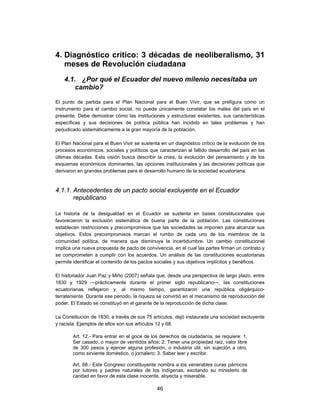 4. Diagnóstico crítico: 3 décadas de neoliberalismo, 31
   meses de Revolución ciudadana
    4.1. ¿Por qué el Ecuador del nuevo milenio necesitaba un
        cambio?

El punto de partida para el Plan Nacional para el Buen Vivir, que se prefigura como un
instrumento para el cambio social, no puede únicamente constatar los males del país en el
presente. Debe demostrar cómo las instituciones y estructuras existentes, sus características
específicas y sus decisiones de política pública han incidido en tales problemas y han
perjudicado sistemáticamente a la gran mayoría de la población.

El Plan Nacional para el Buen Vivir se sustenta en un diagnóstico crítico de la evolución de los
procesos económicos, sociales y políticos que caracterizan al fallido desarrollo del país en las
últimas décadas. Esta visión busca describir la crisis, la evolución del pensamiento y de los
esquemas económicos dominantes, las opciones institucionales y las decisiones políticas que
derivaron en grandes problemas para el desarrollo humano de la sociedad ecuatoriana.



4.1.1. Antecedentes de un pacto social excluyente en el Ecuador
       republicano

La historia de la desigualdad en el Ecuador se sustenta en bases constitucionales que
favorecieron la exclusión sistemática de buena parte de la población. Las constituciones
establecen restricciones y precompromisos que las sociedades se imponen para alcanzar sus
objetivos. Estos precompromisos marcan el rumbo de cada uno de los miembros de la
comunidad política, de manera que disminuya la incertidumbre. Un cambio constitucional
implica una nueva propuesta de pacto de convivencia, en el cual las partes firman un contrato y
se comprometen a cumplir con los acuerdos. Un análisis de las constituciones ecuatorianas
permite identificar el contenido de los pactos sociales y sus objetivos implícitos y benéficos.

El historiador Juan Paz y Miño (2007) señala que, desde una perspectiva de largo plazo, entre
1830 y 1929 —prácticamente durante el primer siglo republicano—, las constituciones
ecuatorianas reflejaron y, al mismo tiempo, garantizaron una república oligárquico-
terrateniente. Durante ese periodo, la riqueza se convirtió en el mecanismo de reproducción del
poder. El Estado se constituyó en el garante de la reproducción de dicha clase.

La Constitución de 1830, a través de sus 75 artículos, dejó instaurada una sociedad excluyente
y racista. Ejemplos de ellos son sus artículos 12 y 68.

        Art. 12.- Para entrar en el goce de los derechos de ciudadanía, se requiere: 1.
        Ser casado, o mayor de veintidós años; 2. Tener una propiedad raíz, valor libre
        de 300 pesos y ejercer alguna profesión, o industria útil, sin sujeción a otro,
        como sirviente doméstico, o jornalero; 3. Saber leer y escribir.

        Art. 68.- Este Congreso constituyente nombra a los venerables curas párrocos
        por tutores y padres naturales de los indígenas, excitando su ministerio de
        caridad en favor de esta clase inocente, abyecta y miserable.

                                              46
 