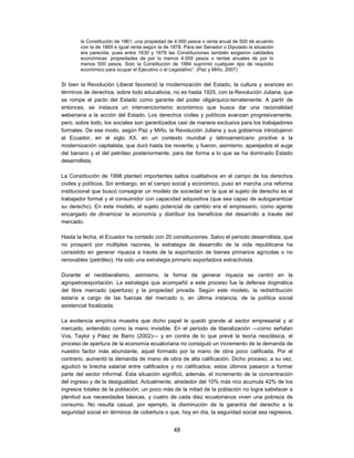 la Constitución de 1861, una propiedad de 4.000 pesos o renta anual de 500 de acuerdo
        con la de 1869 e igual renta según la de 1878. Para ser Senador o Diputado la situación
        era parecida, pues entre 1830 y 1878 las Constituciones también exigieron calidades
        económicas: propiedades de por lo menos 4.000 pesos o rentas anuales de por lo
        menos 500 pesos. Solo la Constitución de 1884 suprimió cualquier tipo de requisito
        económico para ocupar el Ejecutivo o el Legislativo”. (Paz y Miño, 2007)


Si bien la Revolución Liberal favoreció la modernización del Estado, la cultura y avances en
términos de derechos, sobre todo educativos, no es hasta 1925, con la Revolución Juliana, que
se rompe el pacto del Estado como garante del poder oligárquico-terrateniente. A partir de
entonces, se instaura un intervencionismo económico que busca dar una racionalidad
weberiana a la acción del Estado. Los derechos civiles y políticos avanzan progresivamente,
pero, sobre todo, los sociales son garantizados casi de manera exclusiva para los trabajadores
formales. De ese modo, según Paz y Miño, la Revolución Juliana y sus gobiernos introdujeron
al Ecuador, en el siglo XX, en un contexto mundial y latinoamericano proclive a la
modernización capitalista, que duró hasta los noventa; y fueron, asimismo, aparejados el auge
del banano y el del petróleo posteriormente, para dar forma a lo que se ha dominado Estado
desarrollista.

La Constitución de 1998 planteó importantes saltos cualitativos en el campo de los derechos
civiles y políticos. Sin embargo, en el campo social y económico, puso en marcha una reforma
institucional que buscó consagrar un modelo de sociedad en la que el sujeto de derecho es el
trabajador formal y el consumidor con capacidad adquisitiva (que sea capaz de autogarantizar
su derecho). En este modelo, el sujeto potencial de cambio era el empresario, como agente
encargado de dinamizar la economía y distribuir los beneficios del desarrollo a través del
mercado.

Hasta la fecha, el Ecuador ha contado con 20 constituciones. Salvo el periodo desarrollista, que
no prosperó por múltiples razones, la estrategia de desarrollo de la vida republicana ha
consistido en generar riqueza a través de la exportación de bienes primarios agrícolas o no
renovables (petróleo). Ha sido una estrategia primario exportadora extractivista.

Durante el neoliberalismo, asimismo, la forma de generar riqueza se centró en la
agropetroexportación. La estrategia que acompañó a este proceso fue la defensa dogmática
del libre mercado (apertura) y la propiedad privada. Según este modelo, la redistribución
estaría a cargo de las fuerzas del mercado o, en última instancia, de la política social
asistencial focalizada.

La evidencia empírica muestra que dicho papel le quedó grande al sector empresarial y al
mercado, entendido como la mano invisible. En el periodo de liberalización —como señalan
Vos, Taylor y Páez de Barro (2002)— y en contra de lo que prevé la teoría neoclásica, el
proceso de apertura de la economía ecuatoriana no consiguió un incremento de la demanda de
nuestro factor más abundante, aquel formado por la mano de obra poco calificada. Por el
contrario, aumentó la demanda de mano de obra de alta calificación. Dicho proceso, a su vez,
agudizó la brecha salarial entre calificados y no calificados; estos últimos pasaron a formar
parte del sector informal. Esta situación significó, además, el incremento de la concentración
del ingreso y de la desigualdad. Actualmente, alrededor del 10% más rico acumula 42% de los
ingresos totales de la población, un poco más de la mitad de la población no logra satisfacer a
plenitud sus necesidades básicas, y cuatro de cada diez ecuatorianos viven una pobreza de
consumo. No resulta casual, por ejemplo, la disminución de la garantía del derecho a la
seguridad social en términos de cobertura o que, hoy en día, la seguridad social sea regresiva,


                                                 48
 