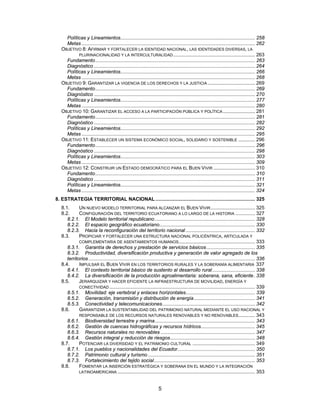 Políticas y Lineamientos................................................................................................. 258
     Metas ............................................................................................................................. 262
   OBJETIVO 8: AFIRMAR Y FORTALECER LA IDENTIDAD NACIONAL, LAS IDENTIDADES DIVERSAS, LA
           PLURINACIONALIDAD Y LA INTERCULTURALIDAD ........................................................... 263
     Fundamento ................................................................................................................... 263
     Diagnóstico .................................................................................................................... 264
     Políticas y Lineamientos................................................................................................. 266
     Metas ............................................................................................................................. 268
   OBJETIVO 9: GARANTIZAR LA VIGENCIA DE LOS DERECHOS Y LA JUSTICIA .................................. 269
     Fundamento ................................................................................................................... 269
     Diagnóstico .................................................................................................................... 270
     Políticas y Lineamientos................................................................................................. 277
     Metas ............................................................................................................................. 280
   OBJETIVO 10: GARANTIZAR EL ACCESO A LA PARTICIPACIÓN PÚBLICA Y POLÍTICA ....................... 281
     Fundamento ................................................................................................................... 281
     Diagnóstico .................................................................................................................... 282
     Políticas y Lineamientos................................................................................................. 292
     Metas ............................................................................................................................. 295
   OBJETIVO 11: ESTABLECER UN SISTEMA ECONÓMICO SOCIAL, SOLIDARIO Y SOSTENIBLE ............ 296
     Fundamento ................................................................................................................... 296
     Diagnóstico .................................................................................................................... 298
     Políticas y Lineamientos................................................................................................. 303
     Metas ............................................................................................................................. 309
   OBJETIVO 12: CONSTRUIR UN ESTADO DEMOCRÁTICO PARA EL BUEN VIVIR .............................. 310
     Fundamento ................................................................................................................... 310
     Diagnóstico .................................................................................................................... 311
     Políticas y Lineamientos................................................................................................. 321
     Metas ............................................................................................................................. 324
8. ESTRATEGIA TERRITORIAL NACIONAL ........................................................................ 325
   8.1.      UN NUEVO MODELO TERRITORIAL PARA ALCANZAR EL BUEN VIVIR ................................ 325
   8.2.      CONFIGURACIÓN DEL TERRITORIO ECUATORIANO A LO LARGO DE LA HISTORIA .............. 327
      8.2.1. El Modelo territorial republicano ........................................................................ 328
      8.2.2. El espacio geográfico ecuatoriano..................................................................... 330
      8.2.3. Hacia la reconfiguración del territorio nacional .................................................. 332
   8.3.      PROPICIAR Y FORTALECER UNA ESTRUCTURA NACIONAL POLICÉNTRICA, ARTICULADA Y
             COMPLEMENTARIA DE ASENTAMIENTOS HUMANOS....................................................... 333
      8.3.1. Garantía de derechos y prestación de servicios básicos ................................... 335
      8.3.2. Productividad, diversificación productiva y generación de valor agregado de los
      territorios ........................................................................................................................ 336
   8.4.      IMPULSAR EL BUEN VIVIR EN LOS TERRITORIOS RURALES Y LA SOBERANÍA ALIMENTARIA 337
      8.4.1. El contexto territorial básico de sustento al desarrollo rural............................... 338
      8.4.2. La diversificación de la producción agroalimentaria: soberana, sana, eficiente. 338
   8.5.      JERARQUIZAR Y HACER EFICIENTE LA INFRAESTRUCTURA DE MOVILIDAD, ENERGÍA Y
             CONECTIVIDAD ......................................................................................................... 339
      8.5.1. Movilidad: eje vertebral y enlaces horizontales.................................................. 339
      8.5.2. Generación, transmisión y distribución de energía ............................................ 341
      8.5.3. Conectividad y telecomunicaciones................................................................... 342
   8.6.      GARANTIZAR LA SUSTENTABILIDAD DEL PATRIMONIO NATURAL MEDIANTE EL USO RACIONAL Y
             RESPONSABLE DE LOS RECURSOS NATURALES RENOVABLES Y NO RENOVABLES............ 343
      8.6.1. Biodiversidad terrestre y marina ........................................................................ 343
      8.6.2. Gestión de cuencas hidrográficas y recursos hídricos....................................... 345
      8.6.3. Recursos naturales no renovables .................................................................... 347
      8.6.4. Gestión integral y reducción de riesgos............................................................. 348
   8.7.      POTENCIAR LA DIVERSIDAD Y EL PATRIMONIO CULTURAL ............................................. 349
      8.7.1. Los pueblos y nacionalidades del Ecuador........................................................ 350
      8.7.2. Patrimonio cultural y turismo ............................................................................. 351
      8.7.3. Fortalecimiento del tejido social......................................................................... 353
   8.8.      FOMENTAR LA INSERCIÓN ESTRATÉGICA Y SOBERANA EN EL MUNDO Y LA INTEGRACIÓN
             LATINOAMERICANA ................................................................................................... 353



                                                                     5
 