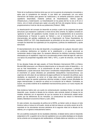 Parte de la insuficiencia dinámica tenía que ver con la ausencia de empresarios innovadores y
aptos para la competencia de mercado, lo que debió ser compensado con una activa
intervención del Estado para generar las instituciones y el ambiente productivo propios del
capitalismo desarrollado, mediante políticas de industrialización, reforma agraria,
infraestructura y modernización. La industrialización en los países del Sur no era un fin en sí
mismo, sino el medio principal para captar una parte del fruto del progreso técnico y elevar
progresivamente el nivel de vida de sus poblaciones (Prebisch, 1996).

La desarticulación del concepto de desarrollo se produjo a partir de los programas de ajuste
estructural, que empezaron a aplicarse a inicios de los años ochenta. Su objetivo consistía en
“gestionar la crisis” del capitalismo mundial, iniciada con el recalentamiento de la economía
norteamericana al financiar la guerra de Vietnam y con el incremento de los precios
internacionales del petróleo establecido por la Organización de Países Exportadores de
Petróleo (OPEP) en 1973. Esta desarticulación se profundizó en los años noventa, cuando el
concepto de desarrollo fue suplantado por los programas y políticas de estabilización y ajuste
estructural.

El desmantelamiento de la idea del desarrollo y la postergación de cualquier discusión sobre
los problemas distributivos en beneficio de la estabilización y el ajuste estructural se
comprenden desde el largo plazo. Es necesario diferenciar los distintos momentos históricos
atravesados por el capitalismo: luego de la convulsionada primera mitad del siglo XX, este tuvo
una época de prosperidad inigualada entre 1945 y 1975 y, a partir de entonces, una fase de
crisis.

En las décadas finales del siglo pasado, el Fondo Monetario Internacional (FMI) y el Banco
Mundial (BM) alcanzaron una influencia determinante en la discusión sobre el desarrollo y —lo
que es más trascendente— en la subordinación de este a los programas y políticas de
estabilización y ajuste estructural. Estos fueron considerados indispensables antes de relanzar
el crecimiento en países afectados por persistentes desequilibrios macroeconómicos. Las
urgencias de corto plazo de sus balanzas de pagos justificaron la imposición de políticas cuyos
resultados, se argumentó, se verían en el largo plazo como una sostenida tendencia de
crecimiento capaz de soportar posteriores reformas sociales e impedir nuevas dificultades de
pagos internacionales. La atención se enfocó en la evolución de la inflación. Controlarla, se
supuso, era prueba evidente de la estabilidad macroeconómica previa a un nuevo impulso del
crecimiento.

Esta tendencia habría sido una suerte de contrarrevolución neoclásica frente a la teoría del
desarrollo, pues, durante la década de los ochenta, esta corriente declaró el fracaso de los
modelos anteriores con el argumento de que los excesos de la intervención estatal serían
peores que las deficiencias de los mercados. La consecuencia fue reducir la intervención
estatal y liberalizar la economía (Falconí y León, 2003).

En este contexto, las propuestas de política de la CEPAL ya habían caído en desuso en toda
América Latina e incluso en el Ecuador, donde se trató de instaurar una tardía versión de la ISI,
soportada en los abundantes recursos petroleros de la segunda mitad de la década de los
setenta y en un agresivo endeudamiento externo.

Sin una auténtica evaluación de los resultados obtenidos, el debate teórico sobre el desarrollo
estigmatizó la ISI. La gestión de la crisis del capitalismo tuvo una salida ideológica en la década
de los ochenta con la emergencia del neoliberalismo: el Estado debía ser reducido a su mínima

                                                50
 