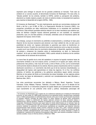 expresión para entregar la solución de los grandes problemas al mercado. Todo esto se
sintetizó en un conciso acuerdo, el denominado Consenso de Washington. Por esos años, la
“década perdida” de los ochenta, también la CEPAL cambió su percepción del problema,
abandonó su modelo original y aceptó, de modo en extremo simple, la necesidad de la apertura
para reactivar el desarrollo de la región (CEPAL, 1990).

El Consenso de Washington12 ha sido implícitamente asumido por economistas ortodoxos del
Norte y del Sur y por el BM, el FMI y la Organización Mundial de Comercio (OMC). Los
programas concebidos por tales instituciones enfatizaban en la necesidad del crecimiento
económico. Este enfoque guardaba estrecha relación con la tesis neoclásica que sostiene que,
antes de distribuir cualquier riqueza adicional generada en una sociedad, es necesario
producirla y que, en una fase posterior, el mercado, entendido como el mecanismo óptimo de
asignación de riqueza, haría el resto.

Sin embargo, aunque el crecimiento es preferible al estancamiento y constituye la base para
disponer de los recursos necesarios para alcanzar una mejor calidad de vida, es claro que la
posibilidad de contar con ingresos adicionales no garantiza que estos se transformen en
desarrollo humano. El patrón de crecimiento tiene tanta importancia como su tasa de evolución,
y puede ocurrir que ciertos tipos de crecimiento obstaculicen el desarrollo, agudicen los niveles
de pobreza y empeoren los impactos sobre el medioambiente; es decir, la “destrucción
creadora”, de la que ya habló Schumpeter (1950) cuando estudió la dinámica de los cambios
estructurales de los sectores de la economía.

La nueva fase de gestión de la crisis del capitalismo ni siquiera ha logrado mantener tasas de
crecimiento similares a las de la época previa. La brecha en el ingreso per cápita, entre las
poblaciones más pobres y más ricas del mundo y entre el Norte y el Sur, se ha incrementado
continuamente desde la década de los setenta. Muchos países empobrecidos del Sur muestran
declinación económica o un crecimiento más lento que el de las naciones industrializadas. La
desigualdad del ingreso está agravándose en todas las regiones. En el Sur, los conflictos
violentos, el hambre, las epidemias y los gobiernos autocráticos siguen siendo comunes.
Mientras en los países del Norte se incrementan las áreas forestales, en las regiones pobres
del mundo, las tasas de deforestación y extinción son considerablemente altas (Muradian y
Martínez Alier, 2001).

Las crisis económicas recurrentes han afectado a México, Brasil, Argentina, Turquía,
Indonesia, Corea, Malasia, Filipinas, Tailandia y Ecuador. Bolivia, que en la década de los
ochenta incurrió en un draconiano programa de ajuste ideado por el pensamiento dominante,
cayó nuevamente en una profunda crisis social y política. Destacados personajes del

12
   El Consenso de Washington (que surgiera de una conferencia realizada por el Institute for International
Economy, en esa ciudad, en 1989) puede resumirse en los siguientes puntos: disciplina fiscal, expresada
como un déficit presupuestario lo suficientemente reducido como para no tener que financiarlo recurriendo
al impuesto inflación; prioridad del gasto público en áreas capaces de generar altos rendimientos
económicos y mejorar la distribución del ingreso (atención primaria de salud, educación básica e
infraestructura); reforma tributaria, mediante la ampliación de su base y el recorte de tasas impositivas
marginales; liberalización financiera para lograr tasas de interés determinadas por el mercado; tipos de
cambio único y competitivos para lograr el crecimiento acelerado de las exportaciones; liberalización del
comercio mediante la sustitución de restricciones cuantitativas por aranceles, que deberían reducirse
progresivamente hasta alcanzar niveles mínimos uniformes de entre 10% y 20%; inversión extranjera
directa, alentada por la supresión de barreras a la entrada de empresas foráneas; privatización de las
empresas estatales; desreglamentación para facilitar la participación de nuevas empresas y ampliar la
competencia, y garantía de los derechos de propiedad a bajo costo, para hacerlos accesibles a todos los
sectores sociales, incluso el informal (Achion y Williamson 1998).

                                                   51
 