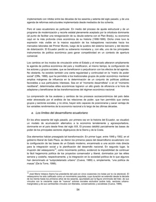 implementado con nitidez entre las décadas de los sesenta y setenta del siglo pasado, y de una
agenda de reformas estructurales implementada desde mediados de los ochenta.

Pero el caso ecuatoriano es particular. En medio del proceso de ajuste estructural y de un
programa de modernización y recorte estatal plenamente aceptado por la ortodoxia dominante
(al punto de facilitar una renegociación de su deuda externa con el Plan Brady), su economía
cayó en la más profunda crisis económica de su historia (1998-1999). Dicha crisis tuvo la
expresión más visible en la masiva expulsión de los trabajadores nacionales hacia los
mercados laborales del Primer Mundo, luego de la quiebra del sistema bancario y del decreto
de dolarización. El Ecuador perdió su soberanía monetaria y, con ella, uno de los principales
instrumentos de política económica para ganar competitividad en un contexto de apertura
comercial.

Los cambios en los modos de vinculación entre el Estado y el mercado alteraron ampliamente
la agenda de política económica del país y modificaron, al mismo tiempo, la configuración de
los actores y grupos sociales, que se beneficiaron o perjudicaron con los efectos de tal agenda.
No obstante, ha existido también una cierta regularidad y continuidad en la “matriz de poder
social” (Offe, 1988), que ha permitido a los tradicionales grupos de poder económico mantener
amplios márgenes de influencia en la determinación de un conjunto de políticas públicas
favorables a sus particulares intereses. Sea en el “momento desarrollista” o en el “momento
neoliberal”, determinadas elites económicas lograron un alto grado de eficiencia a la hora de
adaptarse y beneficiarse de las transformaciones del régimen económico nacional.

La comprensión de los avatares y cambios de los procesos socioeconómicos del país debe
estar atravesada por el análisis de las relaciones de poder, que han permitido que ciertos
grupos y sectores sociales, y no otros, hayan sido capaces de posicionarse y sacar ventaja de
los variables rendimientos de la economía nacional a lo largo de las últimas décadas.

     a. Los límites del desarrollismo ecuatoriano

En los años sesenta del siglo pasado, por primera vez en la historia del Ecuador, se visualizó
un modelo de acumulación alternativo a la economía terrateniente y agroexportadora,
dominante en el país desde fines del siglo XIX. El proceso debilitó parcialmente las bases de
poder de los principales sectores oligárquicos de la Sierra y de la Costa.

Dos elementos habían presagiado tal transformación. En primer lugar, entre 1948 y 1952, en el
gobierno liberal de Galo Plaza, se dieron los primeros pasos del desarrollismo ecuatoriano con
la configuración de las bases de un Estado moderno, encaminado a una acción más directa
para la integración social y la planificación del desarrollo nacional. En segundo lugar, la
irrupción del velasquismo15, como movimiento político, evidenció la imposibilidad de continuar
la fácil hegemonía política de los proyectos conservador y liberal, dominados por las elites
serrana y costeña, respectivamente, y la integración en la sociedad política de lo que algunos
han denominado el “subproletariado urbano” (Cueva, 1989) o, simplemente, “una política de
masas” (De la Torre, 1998).


15
   José María Velasco Ibarra fue presidente del país en cinco ocasiones (no todas por la vía electoral). El
velasquismo ha sido calificado como un movimiento populista, cuya duración se extendió desde la década
de los treinta hasta los primeros años de los sesenta, apuntalado por la figura omnímoda del líder, de sus
vínculos con la creciente capa de “nuevos” actores sociales excluidos (sobre todo, sectores urbano-
marginales) y de sus cambiantes vínculos con liberales, conservadores y socialistas (Cueva, 1989).

                                                   54
 