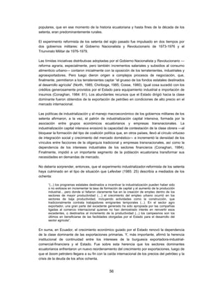 populares, que en ese momento de la historia ecuatoriana y hasta fines de la década de los
setenta, eran predominantemente rurales.

El experimento reformista de los setenta del siglo pasado fue impulsado en dos tiempos por
dos gobiernos militares: el Gobierno Nacionalista y Revolucionario de 1973-1976 y el
Triunvirato Militar de 1976-1979.

Las tímidas iniciativas distributivas adoptadas por el Gobierno Nacionalista y Revolucionario —
reforma agraria, especialmente, pero también incrementos salariales y subsidios al consumo
alimenticio urbano— contaron inicialmente con la oposición de los terratenientes, industriales y
agroexportadores. Pero luego dieron origen a complejos procesos de negociación, que,
finalmente, permitieron a los terratenientes captar “el grueso de los fondos estatales destinados
al desarrollo agrícola” (North, 1985; Chiriboga, 1985; Cosse, 1980). Igual cosa sucedió con los
créditos generosamente provistos por el Estado para equipamiento industrial e importación de
insumos (Conaghan, 1984: 81). Los abundantes recursos que el Estado dirigió hacia la clase
dominante fueron obtenidos de la exportación de petróleo en condiciones de alto precio en el
mercado internacional.

Las políticas de industrialización y el manejo macroeconómico de los gobiernos militares de los
setenta afirmaron, a la vez, el patrón de industrialización capital intensiva, formada por la
asociación entre grupos económicos ecuatorianos y empresas transnacionales. La
industrialización capital intensiva erosionó la capacidad de contestación de la clase obrera —al
bloquear la formación del tipo de coalición política que, en otros países, llevó al círculo virtuoso
de integración social y crecimiento del mercado doméstico— e incrementó la densidad de los
vínculos entre facciones de la oligarquía tradicional y empresas transnacionales, así como la
dependencia de los intereses industriales de los sectores financieros (Conaghan, 1984).
Finalmente, impidió a un importante segmento de la población ecuatoriana transformar sus
necesidades en demandas de mercado.

No debería sorprender, entonces, que el experimento industrializador-reformista de los setenta
haya culminado en el tipo de situación que Lefevber (1985: 25) describía a mediados de los
ochenta:

      “(...) los programas estatales destinados a incentivar la industrialización pueden haber sido
      o no exitosos en incrementar la tasa de formación de capital y el aumento de la producción
      industrial... pero donde sí fallaron claramente fue en la creación de empleo dentro de los
      sectores de mayor productividad (…) el crecimiento del empleo urbano ocurrió en los
      sectores de baja productividad, incluyendo actividades como la construcción, que
      tradicionalmente contrata trabajadores emigrantes temporales (...). En el sector agro
      exportador, una gran parte del excedente generado ha sido apropiada por las compañías
      ligadas al comercio internacional quienes no han demostrado interés en reinvertir esos
      excedentes, o destinarlos al incremento de la productividad (...) los campesinos son los
      últimos en beneficiarse de las facilidades otorgadas por el Estado para el desarrollo del
      sector agrícola”.


En suma, en Ecuador, el crecimiento económico guiado por el Estado renovó la dependencia
de la clase dominante de las exportaciones primarias. Y, más importante, afirmó la herencia
institucional de continuidad entre los intereses de la burguesía exportadora-industrial-
comercial-financiera y el Estado. Fue sobre esta herencia que los sectores dominantes
ecuatorianos enfrentaron un nuevo reordenamiento del crecimiento por exportaciones, luego de
que el boom petrolero llegara a su fin con la caída internacional de los precios del petróleo y la
crisis de la deuda de los años ochenta.


                                                  56
 