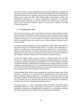 Con el inicio del largo y tortuoso ajuste estructural de la economía ecuatoriana, inmediatamente
después de la crisis de la deuda de 1982, los sectores dominantes tenían que confrontarse con
una herencia institucional que resultaba, más que nada, del intento fallido de construcción de
Estado que tuvo lugar entre 1948 y 1981 (Montúfar, 2002). Adicionalmente, y debido a las
características particulares de la limitada industrialización ecuatoriana, los capitalistas
ecuatorianos debían establecer un nuevo tipo de relación con el Estado, que ha sido y sigue
siendo el actor económico fundamental, gracias a su control sobre el petróleo, el principal
producto de exportación.



    b. El ‘neoliberalismo criollo’

Con la crisis de la deuda, se abrió en el Ecuador el proceso de reforma económica bajo la
égida de las políticas neoliberales. La gestión política que sustentó la agenda reformista reposó
en una estructura de poder en la que los principales grupos económicos tuvieron amplios
márgenes de influencia en la primera oleada de medidas de ajuste estructural, para luego
pasar a un segundo momento, que registró, a la vez, mayores niveles de resistencia social y
pugna entre elites.

Se pueden distinguir dos periodos en el ajuste ecuatoriano: uno fácil, desde 1984 hasta el fin
del segundo lustro de los noventa del siglo pasado; y uno difícil, cuyos prolegómenos se
ubicarían en el 2005 (con la caída del gobierno de Lucio Gutiérrez). En el primer periodo, y
gracias al control del Estado, los sectores dominantes lograron triunfos esenciales para su
reproducción económica, entre otros, liberalizar el tipo de cambio y las tasas de interés y, lo
más importante, desregular parcialmente el mercado laboral y el sistema financiero.

La fase difícil implicó mayores niveles de conflicto y turbulencia política entre las elites
dominantes, en relación con la orientación de los procesos de reforma estatal; pero, sobre todo,
una más clara dinámica de resistencia social, liderada por el movimiento indígena en contra de
las políticas neoliberales, especialmente la privatización de las empresas públicas en el sector
energético y de la seguridad social. Aun así, esta agenda continuó como el principal referente
de la política económica del Ecuador, en medio de una intensa crisis institucional y política que
puso a la democracia al borde del colapso en varias ocasiones.

Diversos analistas (Páez, 2000) ya habían presagiado que las políticas de ajuste serían difíciles
de aplicar y constituirían en sí mismas factores de desestabilización social, puesto que no
habían contemplado aspectos distributivos ni considerado las condiciones reales del juego
democrático. En efecto, las dificultades del segundo momento del ajuste neoliberal tuvieron que
ver con el hecho de que la renovación del crecimiento por exportaciones fue inestable e
insuficiente para enfrentar el crecimiento de la pobreza en el país.

Todo ello dio paso a un difícil y prolongado contexto de debilidad del sistema político,
inestabilidad institucional y crisis socioeconómica, que fracturó a la sociedad e impidió la
producción de orientaciones compartidas sobre la gestación de un ordenamiento económico
que integre y garantice mínimos niveles de vida a la gran mayoría de la población.




                                               57
 