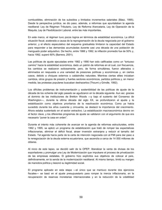 combustibles, eliminación de los subsidios y limitados incrementos salariales (Báez, 1995).
Desde la perspectiva jurídica, se dio paso, además, a reformas que apuntalaban la agenda
neoliberal: Ley de Régimen Tributario, Ley de Reforma Arancelaria, Ley de Operación de la
Maquila, Ley de Flexibilización Laboral, entre las más importantes.

En este marco, el régimen tuvo pocos logros en términos de estabilidad económica. La difícil
situación fiscal, acelerada a causa de la reprogramación de la deuda negociada por el gobierno
anterior, y el efecto especulativo del esquema gradualista limitaron la capacidad del Estado
para responder a las demandas acumuladas durante casi una década de una población de
menguado poder adquisitivo. De hecho, entre 1988 y 1992, la inflación promedio fue de 50% y,
hacia 1992, superó 60% (Barrera, 2001).

Las políticas de ajuste ejecutadas entre 1982 y 1990 han sido calificadas como un “tortuoso
camino” hacia la estabilidad económica, dado un patrón de reformas en el cual, con frecuencia,
los cambios se realizaron exitosamente, pero, de forma simultánea, fueron alterados o
eliminados en respuesta a una variedad de presiones políticas y económicas y, en ciertos
casos, debido a choques externos o catástrofes naturales. Mientras ciertas elites iniciaban
cambios, otros grupos de presión y fuertes sectores económicos, partidos políticos y, en menor
medida, las protestas populares buscaban deshacerlos (Thoumi y Grindle, 1992).

Los difíciles problemas de instrumentación y sostenibilidad de las políticas de ajuste de la
década de los ochenta del siglo pasado se agudizaron en la década siguiente. Aun así, gracias
al dominio de las instituciones de Bretton Woods —y bajo el sustento del Consenso de
Washington—, durante la última década del siglo XX, se profundizaron el ajuste y la
estabilización como objetivos prioritarios de la reactivación económica. Como ya había
sucedido durante los años cuarenta y cincuenta, se destacó la importancia del crecimiento.
Ahora estaba sustentado en el sector extractivo. La estabilización macroeconómica devino en
el factor clave, y los diferentes programas de ajuste se validaron con el argumento de que era
necesario “poner la casa en orden”.

Durante el intento más coherente de avanzar en la agenda de reformas estructurales, entre
1992 y 1995, se aplicó un programa de estabilización que trató de romper las expectativas
inflacionarias, eliminar el déficit fiscal, atraer inversión extranjera y reducir el tamaño del
Estado. Tal agenda hacía parte de la carta de intención negociada con el FMI para dar paso a
la renegociación de la deuda externa ecuatoriana, que ascendía a cerca de 14 000 millones de
dólares.

Al inicio de este lapso, se decidió salir de la OPEP, liberalizar la venta de divisas de los
exportadores y promulgar una Ley de Modernización que impulsara el proceso de privatización
de las empresas estatales. El gobierno hizo explícitos sus objetivos de colocar al país,
definitivamente, en la senda de la modernización neoliberal. Al mismo tiempo, limitó su margen
de maniobra política y lesionó su legitimidad social.

El programa aplicado en esta etapa —el único que se mantuvo durante dos ejercicios
fiscales— se basó en el ajuste presupuestario para romper la inercia inflacionaria, en la
recuperación de reservas monetarias internacionales y en la reducción de la volatilidad




                                              59
 