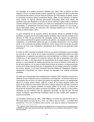 Los resultados de la política económica reflejaban que, hasta 1994, la inflación se había
reducido a 25,4%, los saldos fiscales tuvieron superávit de 1,2 puntos del PIB y el país logró
una fuerte posición externa, pues las reservas superaron los 1700 millones de dólares. Incluso
el crecimiento económico parecía recuperarse (Araujo, 1999). En ese escenario, el régimen
buscó avanzar en algunas reformas estructurales pospuestas desde hacía tiempo. Se
expidieron leyes para flexibilizar el mercado de valores, restringir el gasto público y facilitar la
inversión extranjera en el sector petrolero, por medio de la desregulación de los precios de los
combustibles. La estabilización económica estuvo acompañada, además, por una sinuosa y
parcial desinversión pública. Se privatizaron diez empresas estatales por un monto de 168
millones de dólares (Nazmi, 2001).

La poca consistencia de los acuerdos políticos del gobierno dificultó la viabilidad de estos
propósitos. La pugna entre los principales poderes del Estado marcó entonces el tempo de las
reformas. El PSC, del que provenían los principales cuadros del régimen que gobernaba,
nunca sostuvo plenamente la agenda económica del gobierno. Las disputas entre facciones se
multiplicaron. La conflictividad política del país no resultaba directamente ni de la protesta
social ni de la presencia de partidos antirreforma. Era la disputa entre los grupos de poder
económico en torno a las modalidades y beneficiarios de la reforma la que generaba mayor
turbulencia.17

En enero de 1995, el Ecuador se enfrentó al Perú en una guerra no declarada, que se prolongó
por más de un mes. A pesar de los costos económicos, la conflictividad política se redujo
drásticamente, y el gobierno, que padecía una crisis de legitimidad, vio reflotar su imagen. Este
conflicto tuvo un alto impacto en la economía nacional. Ese año se presentaba como crítico
debido a un nuevo y más largo periodo de racionamientos de la energía eléctrica. El gobierno
propuso un nuevo paquete de medidas económicas, que incluía la elevación de las tarifas de
los servicios públicos, a fin de cerrar el déficit fiscal producto de la guerra. La tregua social bajo
el lema de la unidad nacional duró poco: la declaratoria de una huelga nacional fue inmediata.
Se convocó, además, a la Primera Convención Nacional Unitaria de Trabajadores, Indígenas,
Campesinos y Estudiantes, con miras a articular una respuesta a las medidas económicas
adoptadas.

En medio de la intensificación de la protesta social, al finalizar 1995, el gobierno convocó a un
plebiscito. Si bien el Ejecutivo puso a consideración once preguntas, “el contenido básico de la
confrontación giró en torno a la reforma del sistema de seguridad social y a la desregulación
laboral en el sector público” (Ibarra, 1996:19). A pesar de una fuerte campaña oficial y del
apoyo de los medios de comunicación, 58% de los votantes rechazó las reformas y provocó la
derrota política de la agenda neoliberal. Al fracaso político en las urnas, se sumaron las
denuncias de corrupción del cerebro económico del régimen, quien, luego de un juicio político
alimentado por los conflictos entre las oligarquías nacionales, se fugó del país. De esta
manera, el proyecto neoconservador ecuatoriano perdió la mejor ocasión para cristalizar su
proyecto de sociedad.

Los resultados económicos de 1995 y 1996 reflejaron la recaída que experimentó el país. El
PIB creció apenas en tasas de 2% y 2,3% —en 1994 lo hizo en 4,35%—, y el déficit fiscal
aumentó de 1,1% a 3%. La inflación subió a 25,5%, y las tasas de interés se mantuvieron en

17
  Por ejemplo, buena parte de las privatizaciones fijadas desde el Consejo Nacional de Modernización
(CONAM), en áreas como telecomunicaciones o electricidad, no se concretaron, precisamente, en medio
de tales disputas.


                                                 61
 