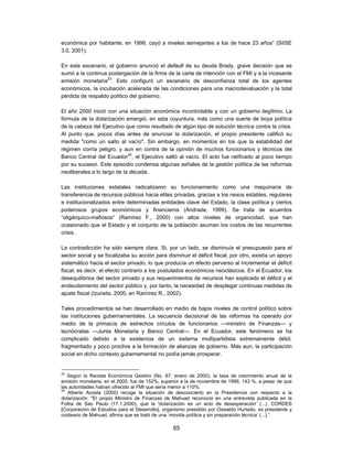 económica por habitante, en 1999, cayó a niveles semejantes a los de hace 23 años” (SIISE
3.0, 2001).

En este escenario, el gobierno anunció el default de su deuda Brady, grave decisión que se
sumó a la continua postergación de la firma de la carta de intención con el FMI y a la incesante
emisión monetaria23. Esto configuró un escenario de desconfianza total de los agentes
económicos, la incubación acelerada de las condiciones para una macrodevaluación y la total
pérdida de respaldo político del gobierno.

El año 2000 inició con una situación económica incontrolable y con un gobierno ilegítimo. La
fórmula de la dolarización emergió, en esta coyuntura, más como una suerte de boya política
de la cabeza del Ejecutivo que como resultado de algún tipo de solución técnica contra la crisis.
Al punto que, pocos días antes de anunciar la dolarización, el propio presidente calificó su
medida "como un salto al vacío". Sin embargo, en momentos en los que la estabilidad del
régimen corría peligro, y aun en contra de la opinión de muchos funcionarios y técnicos del
Banco Central del Ecuador24, el Ejecutivo saltó al vacío. El acto fue ratificado al poco tiempo
por su sucesor. Este episodio condensa algunas señales de la gestión política de las reformas
neoliberales a lo largo de la década.

Las instituciones estatales radicalizaron su funcionamiento como una maquinaria de
transferencia de recursos públicos hacia elites privadas, gracias a los nexos estables, regulares
e institucionalizados entre determinadas entidades clave del Estado, la clase política y ciertos
poderosos grupos económicos y financieros (Andrade, 1999). Se trata de acuerdos
“oligárquico-mafiosos” (Ramírez F., 2000) con altos niveles de organicidad, que han
ocasionado que el Estado y el conjunto de la población asuman los costos de las recurrentes
crisis.

La contradicción ha sido siempre clara. Si, por un lado, se disminuía el presupuesto para el
sector social y se focalizaba su acción para disminuir el déficit fiscal, por otro, existía un apoyo
sistemático hacia el sector privado, lo que producía un efecto perverso al incrementar el déficit
fiscal; es decir, el efecto contrario a los postulados económicos neoclásicos. En el Ecuador, los
desequilibrios del sector privado y sus requerimientos de recursos han explicado el déficit y el
endeudamiento del sector público y, por tanto, la necesidad de desplegar continuas medidas de
ajuste fiscal (Izurieta, 2000, en Ramírez R., 2002).

Tales procedimientos se han desarrollado en medio de bajos niveles de control político sobre
las instituciones gubernamentales. La secuencia decisional de las reformas ha operado por
medio de la primacía de estrechos círculos de funcionarios —ministro de Finanzas— y
tecnócratas —Junta Monetaria y Banco Central—. En el Ecuador, este fenómeno se ha
complicado debido a la existencia de un sistema multipartidista extremamente débil,
fragmentado y poco proclive a la formación de alianzas de gobierno. Más aun, la participación
social en dicho contexto gubernamental no podía jamás prosperar.


23
   Según la Revista Económica Gestión (No. 67, enero de 2000), la tasa de crecimiento anual de la
emisión monetaria, en el 2000, fue de 152%, superior a la de noviembre de 1999, 143 %, a pesar de que
las autoridades habían ofrecido al FMI que sería menor a 110%.
24
   Alberto Acosta (2000) recoge la situación de desconcierto en la Presidencia con respecto a la
dolarización: "El propio Ministro de Finanzas de Mahuad reconoció en una entrevista publicada en la
Folha de Sao Paulo (17.1.2000), que la 'dolarización es un acto de desesperación' (...). CORDES
[Corporación de Estudios para el Desarrollo], organismo presidido por Oswaldo Hurtado, ex presidente y
coideario de Mahuad, afirma que se trató de una ‘movida política y sin preparación técnica’ (...).”

                                                 65
 