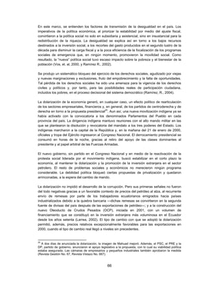 En este marco, se entienden los factores de transmisión de la desigualdad en el país. Los
imperativos de la política económica, al priorizar la estabilidad por medio del ajuste fiscal,
convirtieron a la política social no solo en subsidiaria y asistencial, sino en insustancial para la
redistribución de la riqueza. La desigualdad se explica así en torno a los bajos recursos
destinados a la inversión social, a los recortes del gasto producidos en el segundo lustro de la
década para disminuir la carga fiscal y a la poca eficiencia de la focalización de los programas
sociales de emergencia que, en ningún momento, promovieron la movilidad social. Como
resultado, la “nueva” política social tuvo escaso impacto sobre la pobreza y el bienestar de la
población (Vos, et. al, 2000, y Ramírez R., 2002).

Se produjo un sistemático bloqueo del ejercicio de los derechos sociales, agudizado por viejas
y nuevas marginaciones y exclusiones, fruto del empobrecimiento y la falta de oportunidades.
Tal pérdida de los derechos sociales ha sido una amenaza para la vigencia de los derechos
civiles y políticos y, por tanto, para las posibilidades reales de participación ciudadana,
incluidos los pobres, en el proceso decisional del sistema democrático (Ramírez, R., 2004).

La dolarización de la economía generó, en cualquier caso, un efecto político de rearticulación
de los sectores empresariales, financieros y, en general, de los partidos de centroderecha y de
derecha en torno a la propuesta presidencial25. Aun así, una nueva movilización indígena ya se
había activado con la convocatoria a los denominados Parlamentos del Pueblo en cada
provincia del país. La dirigencia indígena mantuvo reuniones con el alto mando militar en las
que se plantearon la disolución y revocatoria del mandato a los tres poderes del Estado. Los
indígenas marcharon a la capital de la República y, en la mañana del 21 de enero de 2000,
oficiales y tropa del Ejército ingresaron al Congreso Nacional. El derrocamiento presidencial se
consumó en horas de la noche, gracias al retiro del apoyo de las clases dominantes al
presidente y al papel arbitral de las Fuerzas Armadas.

El nuevo gobierno, sin partido en el Congreso Nacional y en medio de la reactivación de la
protesta social liderada por el movimiento indígena, buscó estabilizar en el corto plazo la
economía, al mantener la dolarización y la promoción de la inversión extranjera en el sector
petrolero. El resto de problemas sociales y económicos no merecieron ningún programa
considerable. La debilidad política bloqueó ciertas propuestas de privatización y quedaron
arrinconadas, a la espera del cambio de mando.

La dolarización no impidió el desarrollo de la corrupción. Pero sus primeras señales no fueron
del todo negativas gracias a un favorable contexto de precios del petróleo al alza, al recurrente
envío de remesas por parte de los trabajadores ecuatorianos emigrados hacia países
industrializados debido a la quiebra bancaria —dichas remesas se convirtieron en la segunda
fuente de divisas del país después de las exportaciones de petróleo—; y a la construcción del
nuevo Oleoducto de Crudos Pesados (OCP), iniciada en 2001, con un volumen de
financiamiento que se constituyó en la inversión extranjera más voluminosa en el Ecuador
desde los años setenta (Larrea, 2002). El tipo de cambio con que se adoptó la dolarización
permitió, además, precios relativos excepcionalmente favorables para las exportaciones en
2000, cuando el tipo de cambio real llegó a niveles sin precedentes.


25
  A dos días de anunciada la dolarización, la imagen de Mahuad mejoró. Además, el PSC, el PRE y la
DP, partido de gobierno, anunciaron el apoyo legislativo a la propuesta, con lo cual su viabilidad política
estaba asegurada. Las cámaras de empresarios y pequeños industriales también aprobaron la medida
(Revista Gestión No. 67, Revista Vistazo No. 667).


                                                   66
 