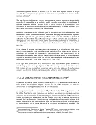 ambientales vigentes (Falconí y Jácome 2002). Es más, esos agentes sentían un mayor
respaldo del sector público, que parecía “autorizarles” una explotación más agresiva de los
recursos naturales.27

Una tasa de crecimiento siempre menor a la propuesta por quienes sostuvieron la dolarización
profundizó la desigualdad y la exclusión social, como lo comprueban las mediciones de
pobreza, inequidad, salarios y empleo. Si en un primer momento de la dolarización estos
indicadores se atenuaron parcialmente, las rigideces del esquema monetario advierten sobre
las inciertas condiciones de las mayorías poblacionales.

Desarrollo y crecimiento no son sinónimos, pero se encuentran vinculados aunque no en forma
tan mecánica, como considera la ortodoxia económica. Y la pregunta relevante, en la primera
década del siglo XXI, es, ¿qué efectos puede tener en esos dos conceptos la pérdida de
soberanía monetaria? Si la moneda fuera el velo que oculta la economía real, su sustitución, en
el largo plazo, sería irrelevante; pero si, como sostienen otras corrientes de pensamiento, el
dinero sí importa, crecimiento y desarrollo se verán afectados irremediablemente, para bien o
para mal.

En el balance, la singular historia económica ecuatoriana de la última década tiene menos
relación con el desarrollo y más con el fracaso del crecimiento. En el origen de este proceso, se
encuentran las políticas de estabilización macroeconómica, que desembocaron en la
dolarización unilateral en enero de 2000 y en la continuidad en el tiempo de gran parte de los
soportes de la dominación tradicional. Ello hizo que el Ecuador forme parte de la media década
perdida que identifica la CEPAL entre 1997 y 2002 (CEPAL, 2004).

En el largo plazo, el resultado de la interacción de todos estos factores podría asimilarse al
modelo propugnado a nivel global por el neoliberalismo, aunque con evidentes disonancias.
Este modelo, en una sociedad de constantes pugnas entre las facciones de su burguesía,
adquiere una dinámica del todo original, que podría calificarse como “neoliberalismo criollo”.




4.1.5. La apertura comercial: ¿se democratizó la economía?28

El paso por el poder del Partido Sociedad Patriótica (2003-2005) -en alianza con Pachakutik, el
brazo político del movimiento indígena- a pesar de sus ofertas electorales, no hizo sino
continuar con la misma política económica de sus antecesores.

Avalado por la firma de los acuerdos con el FMI, el Presidente del PSP prosiguió con el uso de
la política fiscal como único mecanismo de ajuste en una economía dolarizada. Además,
decretó el alza de los precios de las gasolinas y de los servicios públicos. Su política exterior
implicó un sospechoso alineamiento con los Estados Unidos en su agenda anti-narcóticos
derivada del Plan Colombia. Este conjunto de opciones alejó al movimiento indígena de la
alianza gubernamental que había llegado al poder con la promesa de superar el neoliberalismo.
El distanciamiento de su oferta electoral y el progresivo autoritarismo y atropello a las


27
   La construcción del Oleoducto de Crudos Pesados (OCP), cuyo trayecto pasa por distintas zonas
ambientalmente sensibles —como la de Mindo—, es un claro ejemplo de esta tendencia.
28
   Esta parte del documento está basada fundamentalmente en el trabajo de Andrade P., 2005.


                                               69
 