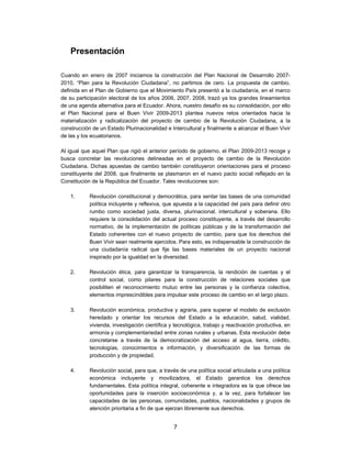 Presentación

Cuando en enero de 2007 iniciamos la construcción del Plan Nacional de Desarrollo 2007-
2010, “Plan para la Revolución Ciudadana”, no partimos de cero. La propuesta de cambio,
definida en el Plan de Gobierno que el Movimiento País presentó a la ciudadanía, en el marco
de su participación electoral de los años 2006, 2007, 2008, trazó ya los grandes lineamientos
de una agenda alternativa para el Ecuador. Ahora, nuestro desafío es su consolidación, por ello
el Plan Nacional para el Buen Vivir 2009-2013 plantea nuevos retos orientados hacia la
materialización y radicalización del proyecto de cambio de la Revolución Ciudadana, a la
construcción de un Estado Plurinacionalidad e Intercultural y finalmente a alcanzar el Buen Vivir
de las y los ecuatorianos.

Al igual que aquel Plan que rigió el anterior período de gobierno, el Plan 2009-2013 recoge y
busca concretar las revoluciones delineadas en el proyecto de cambio de la Revolución
Ciudadana. Dichas apuestas de cambio también constituyeron orientaciones para el proceso
constituyente del 2008, que finalmente se plasmaron en el nuevo pacto social reflejado en la
Constitución de la República del Ecuador. Tales revoluciones son:

    1.      Revolución constitucional y democrática, para sentar las bases de una comunidad
            política incluyente y reflexiva, que apuesta a la capacidad del país para definir otro
            rumbo como sociedad justa, diversa, plurinacional, intercultural y soberana. Ello
            requiere la consolidación del actual proceso constituyente, a través del desarrollo
            normativo, de la implementación de políticas públicas y de la transformación del
            Estado coherentes con el nuevo proyecto de cambio, para que los derechos del
            Buen Vivir sean realmente ejercidos. Para esto, es indispensable la construcción de
            una ciudadanía radical que fije las bases materiales de un proyecto nacional
            inspirado por la igualdad en la diversidad.

    2.      Revolución ética, para garantizar la transparencia, la rendición de cuentas y el
            control social, como pilares para la construcción de relaciones sociales que
            posibiliten el reconocimiento mutuo entre las personas y la confianza colectiva,
            elementos imprescindibles para impulsar este proceso de cambio en el largo plazo.

    3.      Revolución económica, productiva y agraria, para superar el modelo de exclusión
            heredado y orientar los recursos del Estado a la educación, salud, vialidad,
            vivienda, investigación científica y tecnológica, trabajo y reactivación productiva, en
            armonía y complementariedad entre zonas rurales y urbanas. Esta revolución debe
            concretarse a través de la democratización del acceso al agua, tierra, crédito,
            tecnologías, conocimientos e información, y diversificación de las formas de
            producción y de propiedad.

    4.      Revolución social, para que, a través de una política social articulada a una política
            económica incluyente y movilizadora, el Estado garantice los derechos
            fundamentales. Esta política integral, coherente e integradora es la que ofrece las
            oportunidades para la inserción socioeconómica y, a la vez, para fortalecer las
            capacidades de las personas, comunidades, pueblos, nacionalidades y grupos de
            atención prioritaria a fin de que ejerzan libremente sus derechos.


                                                7
 