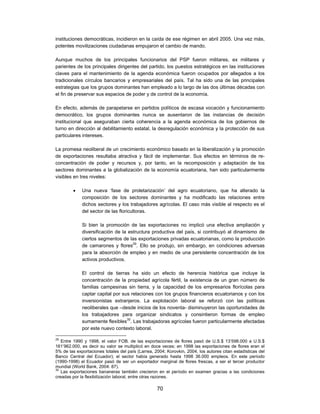 instituciones democráticas, incidieron en la caída de ese régimen en abril 2005. Una vez más,
potentes movilizaciones ciudadanas empujaron el cambio de mando.

Aunque muchos de los principales funcionarios del PSP fueron militares, ex militares y
parientes de los principales dirigentes del partido, los puestos estratégicos en las instituciones
claves para el mantenimiento de la agenda económica fueron ocupados por allegados a los
tradicionales círculos bancarios y empresariales del país. Tal ha sido una de las principales
estrategias que los grupos dominantes han empleado a lo largo de las dos últimas décadas con
el fin de preservar sus espacios de poder y de control de la economía.

En efecto, además de parapetarse en partidos políticos de escasa vocación y funcionamiento
democrático, los grupos dominantes nunca se ausentaron de las instancias de decisión
institucional que aseguraban cierta coherencia a la agenda económica de los gobiernos de
turno en dirección al debilitamiento estatal, la desregulación económica y la protección de sus
particulares intereses.

La promesa neoliberal de un crecimiento económico basado en la liberalización y la promoción
de exportaciones resultaba atractiva y fácil de implementar. Sus efectos en términos de re-
concentración de poder y recursos y, por tanto, en la recomposición y adaptación de los
sectores dominantes a la globalización de la economía ecuatoriana, han sido particularmente
visibles en tres niveles:

            Una nueva ‘fase de proletarización’ del agro ecuatoriano, que ha alterado la
             composición de los sectores dominantes y ha modificado las relaciones entre
             dichos sectores y los trabajadores agrícolas. El caso más visible al respecto es el
             del sector de las floricultoras.

             Si bien la promoción de las exportaciones no implicó una efectiva ampliación y
             diversificación de la estructura productiva del país, si contribuyó al dinamismo de
             ciertos segmentos de las exportaciones privadas ecuatorianas, como la producción
             de camarones y flores29. Ello se produjo, sin embargo, en condiciones adversas
             para la absorción de empleo y en medio de una persistente concentración de los
             activos productivos.

             El control de tierras ha sido un efecto de herencia histórica que incluye la
             concentración de la propiedad agrícola fértil, la existencia de un gran número de
             familias campesinas sin tierra, y la capacidad de los empresarios florícolas para
             captar capital por sus relaciones con los grupos financieros ecuatorianos y con los
             inversionistas extranjeros. La explotación laboral se reforzó con las políticas
             neoliberales que –desde inicios de los noventa- disminuyeron las oportunidades de
             los trabajadores para organizar sindicatos y consintieron formas de empleo
             sumamente flexibles30. Las trabajadoras agrícolas fueron particularmente afectadas
             por este nuevo contexto laboral.

29
   Entre 1990 y 1998, el valor FOB. de las exportaciones de flores pasó de U.S.$ 13’598.000 a U.S.$
161’962.000, es decir su valor se multiplicó en doce veces; en 1998 las exportaciones de flores eran el
5% de las exportaciones totales del país (Larrea, 2004; Korovkin, 2004, los autores citan estadísticas del
Banco Central del Ecuador); el sector había generado hasta 1998 36.000 empleos. En este período
(1990-1998) el Ecuador pasó de ser un exportador marginal de flores frescas, a ser el tercer productor
mundial (World Bank, 2004: 87).
30
   Las exportaciones bananeras también crecieron en el período en examen gracias a las condiciones
creadas por la flexibilización laboral, entre otras razones.

                                                   70
 