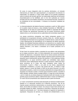En suma, la nueva integración entre los sectores dominantes y el mercado
    internacional, por medio de la agro-exportación y la exportación de productos no
    tradicionales, ha implicado un mayor poder relativo de los grandes propietarios
    sobre el conjunto del mercado agrícola. Las tradicionales relaciones de dominación
    (hacendado-peón) se han debilitado, pero no han sido sustituidas por vínculos
    formales entre las comunidades campesinas y las empresas florícolas -ubicadas en
    los alrededores de las comunidades-, ni tampoco se encuentran mediadas por
    sindicatos.

   La internacionalización del sistema financiero ecuatoriano a partir de 1994 culminó
    en la quiebra masiva de bancos y otras entidades financieras en 1998-2000. La
    desregulación de las leyes de control financiero debilitó la capacidad del Estado
    para controlar las operaciones financieras que los grupos económicos podían
    realizar entre sí y con los bancos de los cuales éstos eran accionistas mayoritarios.

    Los grupos económicos emergentes -que habían prosperado gracias a su
    participación en la exportación de banano, camarón, flores, etc.,- también siguieron
    la estrategia de financiación de sus ganancias, fundando bancos, casas de valores,
    y otras organizaciones de intermediación con la esperanza de obtener ganancias
    rápidas. Las entidades financieras proliferaron y la economía en su conjunto -tanto
    del lado de la oferta como del de la demanda- se volvió altamente dependiente del
    sistema financiero y fue reacia a conectarse con el sector productivo de la
    economía.

    Si bien fueron los sectores medios y populares los que salieron más perjudicados
    por el colapso económico, éste y la misma dolarización de la economía alteraron
    también las relaciones y composición interna de los mismos sectores dominantes:
    a) los capitalistas prósperos que habían logrado organizar grupos económicos más
    pequeños fueron prácticamente barridos del escenario; b) dos poderosas familias
    guayaquileñas y un grupo económico quiteño que controlaban viejos grupos
    económicos vieron drásticamente reducido su poder económico: líderes del mayor
    grupo económico de la Costa, que sigue manejando varios medios de
    comunicación, huyeron a Miami y una parte de sus bienes -especialmente
    propiedades inmobiliarias y el banco más grande del país-, al finalizar el siglo
    pasado, pasaron a manos del Estado; el líder de otro grupo financiero, de rancio
    antecedente cacaotero y dueño de la empresa distribuidora de energía eléctrica de
    Guayaquil, fue reducido a prisión. Un tercer grupo económico serrano, vinculado al
    tráfico petrolero, también recibió el castigo judicial; y c) luego de la crisis financiera,
    y aún en medio de una intensa disputa por reubicarse dentro del mercado, los más
    grandes grupos económicos salieron relativamente ilesos e incluso se fortalecieron.
    Un nuevo ciclo de concentración de la riqueza se abrió a partir de entonces.

    La ‘nueva’ concentración económica está atravesada por factores de diferenciación
    basados en un reacomodo territorial de la influencia económica. Tres de los
    mayores grupos económicos sobrevivientes se encuentran ahora basados en la
    Sierra, dos de ellos se localizan en Quito. Uno incluye al mayor banco del país, las
    principales tarjetas de crédito, inversiones en floricultura, franquicias de servicios,
    medios de comunicación, etc. Y otro tiene intereses en negocios de importación y
    exportación, franquicias de servicios y la industria del entretenimiento y en la

                                         71
 