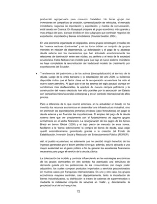 producción agropecuaria para consumo doméstico. Un tercer grupo con
    inversiones en compañías de aviación, comercialización de vehículos, el mercado
    inmobiliario, negocios de importación y exportación, y medios de comunicación,
    está basado en Cuenca. En Guayaquil prospera el grupo económico más grande y
    más antiguo del país, aunque dividido en dos subgrupos que controlan negocios de
    exportación, importación y bienes inmobiliarios (Revista Gestión, 2004).

    En una economía organizada en oligopolios, estos grupos constituyen el núcleo de
    los “nuevos sectores dominantes” y en su torno orbitan un conjunto de grupos
    menores en relación de dependencia. La dolarización y el pago de la abultada
    deuda externa son los mecanismos que han articulado económicamente las
    relaciones de dominación entre ese núcleo, su periferia y el resto de la sociedad
    ecuatoriana. Estos factores han incidido para que bajo el nuevo sistema monetario
    se haya completado la reconstitución del tradicional modelo de crecimiento por
    exportaciones del Ecuador.

   Transferencia del patrimonio y de los activos (descapitalización) al servicio de la
    deuda. Luego de la crisis bancaria y la dolarización del año 2000, la evidencia
    disponible indica que el factor clave en la recuperación ecuatoriana ha sido el
    nuevo boom petrolero. Al igual que el de los setenta del siglo pasado, aunque en
    condiciones más desfavorables, la apertura de nuevos campos petroleros y la
    construcción del nuevo oleoducto han sido posibles por la asociación del Estado
    con compañías transnacionales extranjeras y en un contexto internacional de altos
    precios.

    Pero a diferencia de lo que ocurrió entonces, en la actualidad el Estado no ha
    invertido los recursos económicos en desarrollar una infraestructura industrial, sino
    en promover las exportaciones primarias privadas (caso floricultoras), en pagar la
    deuda externa y en financiar las importaciones. El empleo del pago de la deuda
    externa tiene que ver directamente con el fortalecimiento de algunos grupos
    económicos en el sector financiero. La renegociación de los pagos de los bonos
    Brady en bonos Global (2000) y el bajo precio de mercado de esos bonos,
    facilitaron a la ‘banca sobreviviente’ la compra de bonos de deuda, cuyo pago
    quedó automáticamente garantizado gracias a la creación del Fondo de
    Estabilización, Inversión Social y Reducción del Endeudamiento Público (FEIREP).

    Así, el pueblo ecuatoriano no solamente que no percibió ningún beneficio de los
    ingresos generados por el boom petróleo sino que, además, estuvo abocado a una
    mayor austeridad en el gasto público a fin de generar los excedentes financieros
    necesarios para pagar el servicio de la deuda pública.

    La dolarización ha incidido y continúa influenciando en las estrategias económicas
    de los grupos dominantes en otro sentido: ha acentuado una estructura de
    demanda guiada por las preferencias de los consumidores con mayor poder
    adquisitivo, los cuales compran productos importados y servicios proporcionados
    en muchos casos por franquicias internacionales. En uno y otro caso, los grupos
    económicos mayores controlan, casi oligopólicamente, tanto la importación de
    bienes industrializados, su distribución -a través de cadenas de supermercados o
    mediante la instalación conjunta de servicios en ‘malls’- y, directamente, la
    propiedad local de las franquicias.

                                      72
 