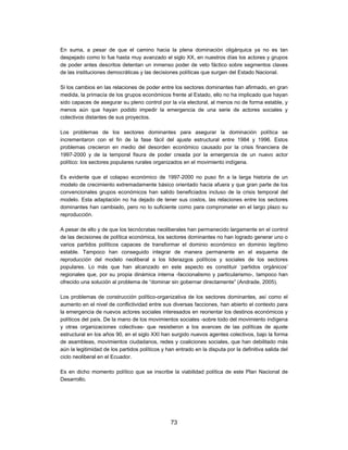 En suma, a pesar de que el camino hacia la plena dominación oligárquica ya no es tan
despejado como lo fue hasta muy avanzado el siglo XX, en nuestros días los actores y grupos
de poder antes descritos detentan un inmenso poder de veto fáctico sobre segmentos claves
de las instituciones democráticas y las decisiones políticas que surgen del Estado Nacional.

Si los cambios en las relaciones de poder entre los sectores dominantes han afirmado, en gran
medida, la primacía de los grupos económicos frente al Estado, ello no ha implicado que hayan
sido capaces de asegurar su pleno control por la vía electoral, al menos no de forma estable, y
menos aún que hayan podido impedir la emergencia de una serie de actores sociales y
colectivos distantes de sus proyectos.

Los problemas de los sectores dominantes para asegurar la dominación política se
incrementaron con el fin de la fase fácil del ajuste estructural entre 1984 y 1996. Estos
problemas crecieron en medio del desorden económico causado por la crisis financiera de
1997-2000 y de la temporal fisura de poder creada por la emergencia de un nuevo actor
político: los sectores populares rurales organizados en el movimiento indígena.

Es evidente que el colapso económico de 1997-2000 no puso fin a la larga historia de un
modelo de crecimiento extremadamente básico orientado hacia afuera y que gran parte de los
convencionales grupos económicos han salido beneficiados incluso de la crisis temporal del
modelo. Esta adaptación no ha dejado de tener sus costos, las relaciones entre los sectores
dominantes han cambiado, pero no lo suficiente como para comprometer en el largo plazo su
reproducción.

A pesar de ello y de que los tecnócratas neoliberales han permanecido largamente en el control
de las decisiones de política económica, los sectores dominantes no han logrado generar uno o
varios partidos políticos capaces de transformar el dominio económico en dominio legítimo
estable. Tampoco han conseguido integrar de manera permanente en el esquema de
reproducción del modelo neoliberal a los liderazgos políticos y sociales de los sectores
populares. Lo más que han alcanzado en este aspecto es constituir ‘partidos orgánicos’
regionales que, por su propia dinámica interna -faccionalismo y particularismo-, tampoco han
ofrecido una solución al problema de “dominar sin gobernar directamente” (Andrade, 2005).

Los problemas de construcción político-organizativa de los sectores dominantes, así como el
aumento en el nivel de conflictividad entre sus diversas facciones, han abierto el contexto para
la emergencia de nuevos actores sociales interesados en reorientar los destinos económicos y
políticos del país. De la mano de los movimientos sociales -sobre todo del movimiento indígena
y otras organizaciones colectivas- que resistieron a los avances de las políticas de ajuste
estructural en los años 90, en el siglo XXI han surgido nuevos agentes colectivos, bajo la forma
de asambleas, movimientos ciudadanos, redes y coaliciones sociales, que han debilitado más
aún la legitimidad de los partidos políticos y han entrado en la disputa por la definitiva salida del
ciclo neoliberal en el Ecuador.

Es en dicho momento político que se inscribe la viabilidad política de este Plan Nacional de
Desarrollo.




                                                 73
 