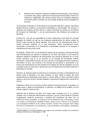 5.       Revolución por la dignidad, soberanía e integración latinoamericana, para mantener
             una posición clara, digna y soberana en las relaciones internacionales y frente a los
             organismos multilaterales. Ello permite avanzar hacia una verdadera integración
             con América Latina y el Caribe, así como insertar al país de manera estratégica en
             el mundo.

Las propuestas contenidas en el Plan Nacional de Desarrollo 2009-2013, plantean importantes
desafíos técnicos y políticos e innovaciones metodológicas e instrumentales. Sin embargo, el
significado más profundo del Plan está en la ruptura conceptual que plantea con los idearios
del Consenso de Washington1 y con las aproximaciones más ortodoxas del concepto de
desarrollo.

El Buen Vivir, más que una originalidad de la carta constitucional, forma parte de una larga
búsqueda de modelos de vida que han impulsado particularmente los actores sociales de
América Latina durante las últimas décadas, como parte de sus reivindicaciones frente al
modelo económico neoliberal. En el caso ecuatoriano, dichas reivindicaciones fueron
reconocidas e incorporadas en la Constitución, convirtiéndose entonces en los principios y
orientaciones del nuevo pacto social.

No obstante, “el Buen Vivir” es una apuesta de cambio que se construye continuamente desde
esas reivindicaciones por reforzar la necesidad de una visión más amplia, la cual supere los
estrechos márgenes cuantitativos del economicismo, que permita la aplicación de un nuevo
modelo económico cuyo fin no se concentre en los procesos de acumulación material,
mecanicista e interminable de bienes, sino que promueva un estrategia económica incluyente y
democrática; es decir, que incorpore a los procesos de acumulación y redistribución a los
actores que históricamente han sido excluidos de las lógicas del mercado capitalista, así como
a aquellas formas de producción y reproducción que se fundamentan en principios diferentes a
dicha lógica de mercado.

Asimismo, se construye desde las posiciones que reivindican la revisión y reinterpretación de la
relación entre la naturaleza y los seres humanos, es decir, desde el tránsito del actual
antropocentrismo al biopluralismo (Guimaraes en Acosta, 2009), en tanto la actividad humana
realiza un uso de los recursos naturales adaptado a la generación (regeneración) natural de los
mismos.

Finalmente, el Buen Vivir se construye también desde las reivindicaciones por la igualdad, y la
justicia social, y desde el reconocimiento, la valoración y el diálogo de los pueblos y de sus
culturas, saberes y modos de vida.

Sabiendo que la definición del Buen Vivir implica estar consientes que es un concepto
complejo, vivo no lineal pero históricamente construido y que por lo tanto estará en constante
re-significación, podemos aventurarnos a sintetizar que entendemos por Buen Vivir “la
satisfacción de las necesidades, la consecución de una calidad de vida y muerte digna, el amar
y ser amado, y el florecimiento saludable de todos y todas, en paz y armonía con la naturaleza
y la prolongación indefinida de las culturas humanas. El Buen Vivir presupone tener tiempo
libre para la contemplación y la emancipación, y que las libertades, oportunidades, capacidades

1
  Salida ideológica a la crisis del capitalismo que surge de una conferencia realizada por el Institute for
International Economics, en Washington, en 1989.

                                                    8
 