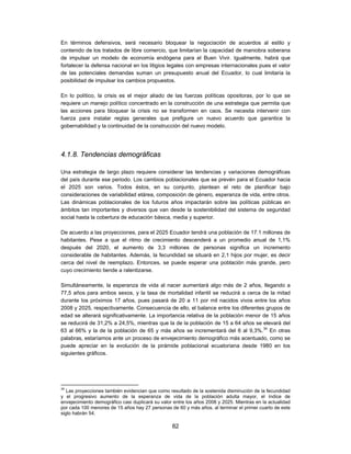 En términos defensivos, será necesario bloquear la negociación de acuerdos al estilo y
contenido de los tratados de libre comercio, que limitarían la capacidad de maniobra soberana
de impulsar un modelo de economía endógena para el Buen Vivir. Igualmente, habrá que
fortalecer la defensa nacional en los litigios legales con empresas internacionales pues el valor
de las potenciales demandas suman un presupuesto anual del Ecuador, lo cual limitaría la
posibilidad de impulsar los cambios propuestos.

En lo político, la crisis es el mejor aliado de las fuerzas políticas opositoras, por lo que se
requiere un manejo político concentrado en la construcción de una estrategia que permita que
las acciones para bloquear la crisis no se transformen en caos. Se necesita intervenir con
fuerza para instalar reglas generales que prefigure un nuevo acuerdo que garantice la
gobernabilidad y la continuidad de la construcción del nuevo modelo.




4.1.8. Tendencias demográficas

Una estrategia de largo plazo requiere considerar las tendencias y variaciones demográficas
del país durante ese periodo. Los cambios poblacionales que se prevén para el Ecuador hacia
el 2025 son varios. Todos éstos, en su conjunto, plantean el reto de planificar bajo
consideraciones de variabilidad etárea, composición de género, esperanza de vida, entre otros.
Las dinámicas poblacionales de los futuros años impactarán sobre las políticas públicas en
ámbitos tan importantes y diversos que van desde la sostenibilidad del sistema de seguridad
social hasta la cobertura de educación básica, media y superior.

De acuerdo a las proyecciones, para el 2025 Ecuador tendrá una población de 17.1 millones de
habitantes. Pese a que el ritmo de crecimiento descenderá a un promedio anual de 1,1%
después del 2020, el aumento de 3,3 millones de personas significa un incremento
considerable de habitantes. Además, la fecundidad se situará en 2,1 hijos por mujer, es decir
cerca del nivel de reemplazo. Entonces, se puede esperar una población más grande, pero
cuyo crecimiento tiende a ralentizarse.

Simultáneamente, la esperanza de vida al nacer aumentará algo más de 2 años, llegando a
77,5 años para ambos sexos, y la tasa de mortalidad infantil se reducirá a cerca de la mitad
durante los próximos 17 años, pues pasará de 20 a 11 por mil nacidos vivos entre los años
2008 y 2025, respectivamente. Consecuencia de ello, el balance entre los diferentes grupos de
edad se alterará significativamente. La importancia relativa de la población menor de 15 años
se reducirá de 31,2% a 24,5%, mientras que la de la población de 15 a 64 años se elevará del
63 al 66% y la de la población de 65 y más años se incrementará del 6 al 9,3%.34 En otras
palabras, estaríamos ante un proceso de envejecimiento demográfico más acentuado, como se
puede apreciar en la evolución de la pirámide poblacional ecuatoriana desde 1980 en los
siguientes gráficos.




34
   Las proyecciones también evidencian que como resultado de la sostenida disminución de la fecundidad
y el progresivo aumento de la esperanza de vida de la población adulta mayor, el índice de
envejecimiento demográfico casi duplicará su valor entre los años 2008 y 2025. Mientras en la actualidad
por cada 100 menores de 15 años hay 27 personas de 60 y más años, al terminar el primer cuarto de este
siglo habrán 54.

                                                  82
 