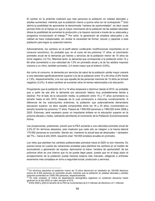 El cambio en la pirámide implicará que más personas la población en edades laborales y
adultas aumentará, mientras que la población menor a quince años se irá contrayendo.35 Esto
abriría la posibilidad de aprovechar la denominada “ventana de oportunidades”, es decir aquel
período finito en el tiempo en que el mayor crecimiento de la población de las edades laborales
ofrece la posibilidad de aumentar la producción y la riqueza nacional a través de su adecuada y
progresiva incorporación al trabajo.36 Por tanto, la generación de empleos adecuados y de
calidad se hace indispensable, sin olvidar la necesidad de formar, educar y capacitar a esta
población para lograr su potencial máximo.

Adicionalmente, los cambios en el perfil etáreo conllevarán modificaciones importantes en el
consumo económico. Es probable que, en el curso de los próximos 17 años, el crecimiento
promedio anual de la demanda por bienes y servicios de la población menor de 15 años se
torne negativo (-0,1%). Mientras tanto, la demanda que corresponde a la población entre 15 y
64 años aumentaría a una velocidad de 1,5% en promedio anual y la de los adultos mayores
crecería a un ritmo, también promedio, 2,4 veces mayor que el anterior (3.8%).

Así como el consumo, la demanda por servicios de salud de la población adulta mayor crecerá
a una velocidad significativamente superior a la de la población entre 15 y 64 años (3,8% frente
a 1,9%, respectivamente), a la vez que aquella de las personas menores de 15 años se tornará
negativa (-0,2%). A estos cambios se sumarían otros en temas relacionados a la educación.

Proyectando que la población de 5 a 14 años empezará a disminuir desde el 2010, es probable
que a partir de ese año la demanda por educación básica muy probablemente tienda a
declinar. Por el lado de la educación media, la población entre 15 y 17 años aumentaría su
tamaño hasta el año 2015, después de lo cual comenzaría a reducirse numéricamente. A
diferencia de los subconjuntos anteriores, la población que potencialmente demandaría
educación superior, es decir aquella comprendida entre los 18 y 24 años, incrementará su
tamaño durante los próximos 17 años. Pasará de 1’809.000 personas a 1’983.000 entre 2008 y
2025. Entonces, será necesario poner un importante énfasis en la educación superior en la
próxima década y media, sobretodo advirtiendo el incremento de la Población Económicamente
Activa.

Las proyecciones, justamente, prevén que la PEA aumente a una velocidad promedio anual de
2.2%.37 En términos absolutos, esto implicará que cada año se integren a la fuerza laboral
170.000 personas en promedio. Siendo así, mantener la actual tasa de desempleo —alrededor
del 7%— hacia el año 2025, requerirá crear 154.000 empleos anuales en promedio.

Los retos que plantean los cambios poblacionales previstos hacia el 2025 no son menores. Es
preciso tomar en cuenta las variaciones anotadas para planificar los cambios en el modelo de
acumulación y generación de riqueza. Aprovechar la breve “ventana de oportunidad” de los
próximos años es una chance que no se puede dejar pasar, puesto que en el largo plazo el
envejecimiento de la población puede hacerse todavía más marcado, obligando a enfrentar
escenarios más complejos en torno a seguridad social, producción y servicios.



35
   En términos absolutos la población menor de 15 años disminuirá en alrededor de 108.000 efectivos
(cerca de 6.300 personas en promedio anual), mientras que la población en edades laborales y adultas
mayores aumentará en 2’600.760 personas, respectivamente.
36
   En este contexto, el índice de dependencia demográfica registrará un sostenido descenso hasta
alcanzar en el año 2025 un valor cercano al 51%
37
   Entre 2008 y 2025 el tamaño de la PEA se incrementará de 6.3 millones de efectivos a 9.1 millones.

                                                 84
 