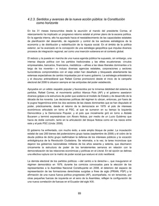 4.2.3. Sentidos y avances de la nueva acción pública: la Constitución
       como horizonte

En los 31 meses transcurridos desde la asunción al mando del presidente Correa, el
relanzamiento ha implicado un progresivo retorno estatal al primer plano de la escena política.
En la agenda interna, ello ha apuntado hacia el reestablecimiento de las capacidades estatales
de planificación del desarrollo, de regulación y control de los sectores estratégicos de la
economía y de distribución y redistribución de la riqueza social. En el ámbito de la política
exterior, se ha avanzado en la concepción de una estrategia geopolítica que impulsa diversos
procesos de integración regional, así como una inserción soberana en el contexto global.

El esbozo y la puesta en marcha de una nueva agenda pública ha supuesto, sin embargo, una
intensa disputa política con los partidos tradicionales y las elites ecuatorianas: círculos
empresariales, bancarios, financieros, mediáticos —afines a las ideas liberales dominantes a lo
largo de los noventa— e incluso diversas agencias estatales, corporaciones y sectores
burocráticos comprometidos con el viejo orden han desafiado y bloqueado abiertamente las
extensas expectativas de cambio impulsadas por el nuevo gobierno. La estrategia antisistémica
y el discurso antineoliberal que Rafael Correa promocionó desde el inicio de la campaña
electoral del 2006 lo situaron siempre en las antípodas del poder establecido.

Apoyados en un sólido respaldo popular y favorecidos por la inmensa debilidad del sistema de
partidos, Rafael Correa, el movimiento político Alianza País (AP) y el gobierno asestaron
diversos golpes a la estructura de poder que sostenía el modelo de Estado y de desarrollo de la
década de los noventa. Las decisiones políticas del régimen lo ubican, entonces, por fuera de
la pugna hegemónica entre los dos sectores de las clases dominantes que se han disputado el
poder, prácticamente, desde el retorno de la democracia en 1979: el polo de intereses
económicos articulado en torno al PSC, al que se sumaron en su tiempo la Izquierda
Democrática y la Democracia Popular, y el polo que inicialmente giró en torno a Abdalá
Bucaram y terminó expresándose con Álvaro Noboa, por medio de un Lucio Gutiérrez que
hacía de doble comodín, tanto en la articulación del bloque Noboa como en los nexos entre
este y el polo PSC (Unda: 2008).

El gobierno ha enfrentado, con mucho éxito, a este amplio bloque de poder. La incautación
estatal de casi 200 bienes del poderosísimo grupo Isaías (septiembre de 2008) y el cobro de la
deuda pública de dicho grupo reafirmaban la defensa de los intereses públicos y la vocación
antioligárquica de la Revolución Ciudadana. Se retomaba, a la vez, la tarea inconclusa que
dejaron los gobiernos nacionalistas militares de los años sesenta y setenta, que diezmaron
únicamente la estructura de poder de los terratenientes serranos en relación con la
democratización de las relaciones económicas y políticas en el Litoral. En tal opción se delinea
una efectiva ruptura con la matriz de poder social que sostuvo el ciclo neoliberal.

La derrota electoral de los partidos políticos —del centro a la derecha—, que inauguraron el
régimen democrático en 1979, durante los comicios convocados para la elección de los
representantes a la Asamblea Nacional Constituyente en 2008, el deterioro del espacio de
representación de las formaciones derechistas surgidas a fines de siglo (PRIAN, PSP) y la
afirmación de una nueva fuerza política progresista (AP), acompañada, no sin tensiones, por
otras pequeñas fuerzas de izquierda en el seno de la Asamblea, reflejan la configuración de
una nueva correlación de fuerzas en el Ecuador del siglo XXI.



                                              89
 