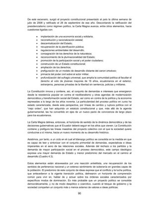 De este escenario, surgió el proyecto constitucional presentado al país la última semana de
julio de 2008 y ratificado el 28 de septiembre de ese año. Descontando la ratificación del
presidencialismo como régimen político, la Carta Magna avanza, entre otros elementos, hacia
cuestiones ligadas con:

           implantación de una economía social y solidaria;
           reconstitución y racionalización estatal;
           descentralización del Estado;
           recuperación de la planificación pública;
           regulaciones ambientales del desarrollo;
           consagración de los derechos de la naturaleza;
           reconocimiento de la plurinacionalidad del Estado;
           promoción de la participación social y el poder ciudadano;
           construcción de un Estado constitucional;
           ampliación de los derechos;
           prefiguración de un modelo de desarrollo distante del canon ortodoxo;
           primacía del poder civil sobre el actor militar;
           profundización del sufragio universal, que amplía la comunidad política al facultar el
            derecho al voto de jóvenes mayores de 16 años, ecuatorianos en el exterior,
            extranjeros, personas privadas de la libertad sin sentencia, policías y militares.

La Constitución innova y contiene, así, el conjunto de demandas e intereses que emergieron
desde la resistencia popular en contra el neoliberalismo y otras agendas de modernización
democrática y transformación social del Estado, así como en contra de la política y la economía
represadas a lo largo de los años noventa. La particularidad del proceso político en curso ha
estado caracterizada, desde esta perspectiva, por líneas de cambio y ruptura política con el
“viejo orden”, que han adquirido un estatuto constitucional y que, más allá de la agenda
gubernamental, las ha convertido en ejes de un nuevo pacto de convivencia de largo plazo
para los ecuatorianos.

La Carta Magna delinea, entonces, el horizonte de sentido de la dinámica democrática y de las
decisiones gubernativas que el Ecuador deberá seguir en los años que vienen. La Constitución
contiene y prefigura las líneas maestras del proyecto colectivo con el que la sociedad quiere
conducirse a sí misma, hacia un nuevo momento de su desarrollo histórico.

Asistimos, por tanto, a un ciclo en el cual el liderazgo político se consolida en la medida en que
es capaz de leer y sintonizar con el conjunto primordial de demandas, expectativas e ideas
imperantes en el seno de las relaciones sociales. Además del rechazo a los partidos y la
demanda de mayor participación social en el proceso democrático, este campo ideológico
expresa una mayor demanda de Estado y menor predominio del mercado en el camino al
desarrollo (Cuadro 4.3).

Estos elementos están atravesados por una reacción antielitista, una recuperación de los
sentidos de pertenencia nacional y un extenso sentimiento de soberanía en grandes capas de
la población. El predomino de este conjunto de ideas expresa que el conflicto y la lucha política,
que antecedieron a la vigente transición política, delinearon un horizonte de comprensión
común para vivir en, hablar de y actuar sobre los órdenes sociales caracterizados por
específicos modos de dominación. Es más probable que un proyecto político se consolide
democráticamente, y no de modo despótico o coercitivo, cuando el bloque de gobierno y la
sociedad comparten un conjunto más o menos extenso de valores e ideas políticas.

                                               90
 