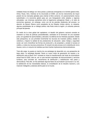 múltiples líneas de diálogo con otros países y potencias emergentes en el ámbito global (India,
China, Rusia, Irán), mientras se ha renunciado al CIADI, uno de los instrumentos de mayor
presión de los mercados globales para orientar el libre comercio. Un posicionamiento menos
subordinado a la economía global pasa por una triangulación entre estados y regiones
articuladas. Las inmensas asimetrías entre la hegemonía subregional, Brasil, y el resto de
economías aparecen, sin embargo, como uno de los grandes obstáculos del proceso. La
elección de Barack Obama como presidente de los Estados Unidos abriría, no obstante,
algunas posibilidades de un diálogo político más fluido entre la región y la alicaída potencia
principal del planeta.

En medio de la crisis global del capitalismo, el desafío del gobierno nacional consiste en
mantener su línea de políticas posneoliberales, centradas en la formación de una sociedad
justa, con igualdad de oportunidades y abocada a la defensa de los intereses populares. Desde
esta perspectiva, es una prioridad incrementar los recursos de inversión pública, ampliar la
cobertura y mejorar la calidad de las prestaciones de educación, salud, trabajo y seguridad
social, así como diversificar las formas de producción y de propiedad, y ampliar el acceso al
crédito y a todos los recursos productivos. El corazón de este proceso es la redistribución de la
riqueza, como un conjunto de medidas que tiene fuertes implicaciones democratizadoras.

Todo ello exige, la puesta en marcha de una estrategia de desarrollo con una perspectiva de
largo plazo. La estrategia llamada “Hacia un nuevo modo de generación de riqueza y re-
distribución para el Buen Vivir” consiste en iniciar la transformación del modo de acumulación
actual hacia el 2025, esto es, ser un país terciario exportador de bioconocimiento y servicios
turísticos, para concretar así, mecanismos de distribución y redistribución más justos y
democráticos. Para ello, se han planteado algunas fases de acumulación que buscan a su vez,
la satisfacción de las necesidades básicas, la consolidación de la industria nacional y una
inserción inteligente y soberana del Ecuador en el mundo.




                                               93
 