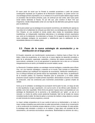 El nuevo pacto de social que ha firmado la sociedad ecuatoriana a partir del proceso
constituyente impulsado por el gobierno de la Revolución Ciudadana, no puede convivir con
una estrategia primario exportadora, en un contexto en el cual el Ecuador debería seguir siendo
un proveedor más de bienes primarios, pues, de continuar por ese rumbo, este nuevo pacto
social estaría destinado al fracaso. Es por ello que, para construir el Buen Vivir que
imaginamos, resulta indispensable contar con una hoja de ruta alternativa para generar riqueza
para re-distribuirla.

Vale la pena aclarar que la estrategia de acumulación económica y de redistribución apenas es
una arista de la multiplicidad de enfoques que debe tener una estrategia para alcanzar el Buen
Vivir. Empero, en una sociedad en donde existen altos niveles de necesidades básicas
insatisfechas, es indispensable materializar alternativas a la estrategia primario exportadora
que, como se ha destacado, ha evidenciado su fracaso. En la siguiente sección se aborda la
nueva estrategia endógena de acumulación y redistribución para la satisfacción de las
necesidades básicas en el mediano plazo.




    5.3. Fases de la nueva estrategia de acumulación y re-
        distribución en el largo plazo

El Ecuador emprende una transformación revolucionaria e histórica hacia el Buen Vivir de
todas y todos los ecuatorianos, en el marco de un nuevo régimen de desarrollo concebido a
partir de la articulación organizada, sostenible y dinámica del sistema económico, político,
socio-cultural y ambiental, y en el cual garantizar la reproducción de la vida con un horizonte
intergeneracional es el centro y la finalidad de la acción estatal y social.

La Revolución Ciudadana plantea una estrategia nacional endógena y sostenible para el Buen
Vivir, con una inserción estratégica y soberana en el mundo. Ésta consiste en implementar
políticas públicas que modifiquen los esquemas de acumulación, distribución redistribución y,
con un enfoque territorial que permita reducir las inequidades. En este marco, la planificación
de la inversión pública, los incentivos tributarios para la producción y el crédito público
productivo buscan superar el modelo primario exportador, democratizar el acceso a los medios
de producción, crear las condiciones para incrementar productividad y generar empleo de
calidad.

Como ya se ha señalado, la estrategia de acumulación del Ecuador ha sido, a lo largo de toda
la vida republicana, la agro- exportación, a la cual se sumó, en las últimas cuatro décadas, el
petróleo como bien exportable. Dicha forma de generar riqueza estuvo acompañada por una
estrategia de liberalización de la economía y de redistribución por “goteo”, ya sea en el
mercado o a través de política social asistencial focalizada. Salir de tal modelo de manera
inmediata resulta inviable. Se trata de aplicar un proceso de mediano y largo alcance y avanzar
en este horizonte de manera progresiva y racional.

La mayor ventaja comparativa con la que cuenta el país es su biodiversidad y, sin duda, la
mayor ventaja competitiva que podría tener es saber aprovecharla, a través de su conservación
y de la construcción de industrias propias relativas a la bio y nano tecnología. En este sentido,
la estrategia está orientada a construir en el mediano y largo plazo una sociedad del bio-
conocimiento y de servicios eco-turísticos comunitarios. Biodiversidad es sinónimo de vida y,


                                               98
 