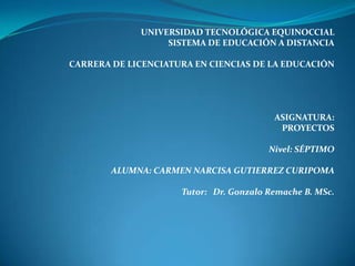 UNIVERSIDAD TECNOLÓGICA EQUINOCCIAL
SISTEMA DE EDUCACIÓN A DISTANCIA
CARRERA DE LICENCIATURA EN CIENCIAS DE LA EDUCACIÓN
ASIGNATURA:
PROYECTOS
Nivel: SÉPTIMO
ALUMNA: CARMEN NARCISA GUTIERREZ CURIPOMA
Tutor: Dr. Gonzalo Remache B. MSc.
 