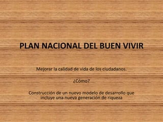 PLAN NACIONAL DEL BUEN VIVIR
Mejorar la calidad de vida de los ciudadanos.
¿Cómo?
Construcción de un nuevo modelo de desarrollo que
incluye una nueva generación de riqueza
 