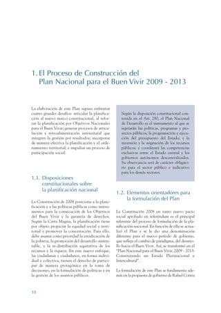ARMADO RESUMEN BUEN VIVIR   12/1/09   3:20 PM   Page 10




                 1. El Proceso de Construcción del
                    Plan Nacional para el Buen Vivir 2009 - 2013


                 La elaboración de este Plan supuso enfrentar
                 cuatro grandes desafíos: articular la planifica-      Según la disposición constitucional con-
                 ción al nuevo marco constitucional, al refor-         tenida en el Art. 280, el Plan Nacional
                 zar la planificación por Objetivos Nacionales         de Desarrollo es el instrumento al que se
                 para el Buen Vivir; generar procesos de articu-       sujetarán las políticas, programas y pro-
                 lación y retroalimentación interestatal que           yectos públicos; la programación y ejecu-
                 integren la gestión por resultados; incorporar        ción del presupuesto del Estado; y la
                 de manera efectiva la planificación y el orde-        inversión y la asignación de los recursos
                 namiento territorial; e impulsar un proceso de        públicos; y coordinará las competencias
                 participación social.                                 exclusivas entre el Estado central y los
                                                                       gobiernos autónomos descentralizados.
                                                                       Su observancia será de carácter obligato-
                                                                       rio para el sector público e indicativo
                                                                       para los demás sectores.
                 1.1. Disposiciones
                      constitucionales sobre
                      la planificación nacional
                                                                    1.2. Elementos orientadores para
                                                                         la formulación del Plan
                 La Constitución de 2008 posiciona a la plani-
                 ficación y a las políticas públicas como instru-
                 mentos para la consecución de los Objetivos        La Constitución 2008 en tanto nuevo pacto
                 del Buen Vivir y la garantía de derechos.          social aprobado en referéndum es el principal
                 Según la Carta Magna, la planificación tiene       referente del proceso de formulación de la pla-
                 por objeto propiciar la equidad social y terri-    nificación nacional. En función de ella se actua-
                 torial y promover la concertación. Para ello,      lizó el Plan y se le dio una denominación
                 debe asumir como prioridad la erradicación de      diferente para el nuevo período de gobierno,
                 la pobreza, la promoción del desarrollo susten-    que refleja el cambio de paradigma, del desarro-
                 table, y la re-distribución equitativa de los      llo hacia el Buen Vivir. Así, se transformó en el
                 recursos y la riqueza. En este nuevo enfoque,      “Plan Nacional para el Buen Vivir, 2009 - 2013:
                 las ciudadanas y ciudadanos, en forma indivi-      Construyendo un Estado Plurinacional e
                 dual y colectiva, tienen el derecho de partici-    Intercultural”.
                 par de manera protagónica en la toma de
                 decisiones, en la formulación de políticas y en    La formulación de este Plan se fundamenta ade-
                 la gestión de los asuntos públicos.                más en la propuesta de gobierno de Rafael Correa



                 10
 
