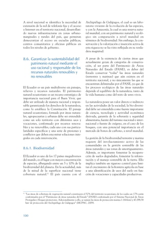 ARMADO RESUMEN BUEN VIVIR       12/1/09     3:21 PM     Page 100




                 A nivel nacional se identifica la necesidad de                   Archipiélago de Galápagos, el cual es un labo-
                 extensión de la red de telefonía fija y el acceso                ratorio viviente de la evolución de las especies,
                 a Internet en el territorio nacional, desarrollan-               y con la Amazonía, la cual es una reserva natu-
                 do nuevas infraestructuras en zonas urbano-                      ral mundial, con un patrimonio natural y ecoló-
                 marginales y rurales del país, que permitan                      gico sin comparación a nivel mundial en
                 democratizar el acceso en escuelas públicas,                     términos de biodiversidad. Sin embargo, la con-
                 centros comunitarios y oficinas públicas en                      servación y la valorización e inserción activa de
                 todos los niveles de gobierno.                                   esta riqueza no se ha visto reflejada en su verda-
                                                                                  dera magnitud.

                 8.6. Garantizar la sustentabilidad del                           A pesar de la existencia de ciertas áreas que
                                                                                  actualmente gozan de categorías de conserva-
                      patrimonio natural mediante el
                                                                                  ción, al ser parte del Patrimonio de Áreas
                      uso racional y responsable de los                           Naturales del Estado (PANE), es deber del
                      recursos naturales renovables y                             Estado conservar “todas” las áreas naturales
                      no renovables                                               (terrestres y marinas) que aún existen en el
                                                                                  territorio nacional, y no únicamente las que se
                                                                                  encuentran delimitadas por el PANE, ya que de
                 El Ecuador es un país multidiverso en paisajes,                  los procesos ecológicos de las áreas naturales
                 relieves y recursos naturales. El patrimonio                     depende el equilibrio de la naturaleza, tanto de
                 natural ecuatoriano es un recurso estratégico de                 la vida humana como del resto de seres vivos.
                 importancia nacional para el Buen Vivir, que
                 debe ser utilizado de manera racional y respon-                  La naturaleza posee un valor directo e indirecto
                 sable garantizando los derechos de la naturaleza,                en las actividades de la sociedad, la bio-diversi-
                 como lo establece la Constitución. El paisaje                    dad debe ser entendida como fuente importante
                 natural ecuatoriano, formado por áreas natura-                   de ciencia, tecnología y actividad económica
                 les, agropecuarias y urbanas debe ser entendido                  derivada, garantía de la soberanía y seguridad
                 como un solo territorio con diferentes usos y                    alimentaria, fuente del turismo nacional e inter-
                 vocaciones, conformado por recursos renova-                      nacional o fuente de oxígeno, en el caso de los
                 bles y no renovables, cada uno con sus particu-                  bosques, con una potencial importancia en el
                 laridades específicas y una serie de presiones y                 mercado de bonos de carbono, a nivel mundial.
                 conflictos que deben encontrar soluciones inte-
                 grales en cada intervención.                                     La gestión de la biodiversidad terrestre y marina
                                                                                  requiere del involucramiento activo de las
                                                                                  comunidades en la gestión sostenible de las
                 8.6.1. Biodiversidad                                             áreas naturales y sus zonas de amortiguamiento.
                                                                                  Además, es importante fomentar la recupera-
                 El Ecuador es uno de los 17 países megadiversos                  ción de suelos degradados, fomentar la refores-
                 del mundo, es el lugar con mayor concentración                   tación y el manejo sostenible de la tierra. Ello
                 de especies, albergando entre un 5 y 10% de la                   implica también un riguroso control para limi-
                 biodiversidad del planeta. En la actualidad, más                 tar el crecimiento de la frontera agrícola en base
                 de la mitad de la superficie nacional tiene                      a una identificación de usos del suelo en fun-
                 cobertura natural.52 El país cuenta con el                       ción de vocaciones y capacidades productivas.




                 52
                      "Las áreas de cobertura de vegetación natural constituyen el 52% del territorio ecuatoriano de los cuales un 17% están
                      conformados por el “Patrimonio de áreas naturales del Estado” (PANE) conformado por el Sistema Nacional de Áreas
                      Protegidas y bloques protectores. Adicionalmente a ello, se suman las áreas de protección marina 1.164 km2 y 47.098,58
                      km2 de protección del Archipiélago de Galápagos” (MCPNC, 2009).




                 100
 