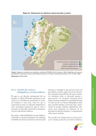 ARMADO RESUMEN BUEN VIVIR     12/1/09     3:21 PM     Page 101




                                                                                                                                        BUEN VIVIR
                                                                                                                                              PARA EL
                                 Mapa 8.4: Valorización de cobertura natural terrestre y marina




                                                                                                                                        PLAN NACIONAL
                                                                                                                                              DEL
                                                                                                                                        CONSTRUCCIÓN
                                                                                                                                              DE
                                                                                                                                        EL PROCESO
              Fuente: Vegetación remanente por ecosistema continental (PROMSA 2002, Ecociencia 1999). Identificación de vacíos y
              prioridades de conservación para la biodiversidad terrestre en el Ecuador continental (EcoCiencia, TNC, CI, MAE, 2006).
              Elaboración: SENPLADES




                                                                                                                                        8. ESTRATEGIA TERRITORIAL NACIONAL
              8.6.2. Gestión de cuencas                                    territorio es irregular lo que provoca zonas con
                     hidrográficas y recursos hídricos                     gran déficit, el cual se agrava en el caso de gran-
                                                                           des concentraciones urbanas y la escasa concien-
              El agua es un derecho fundamental del ser                    cia ciudadana sobre su adecuado manejo y
              humano, es deber del Estado garantizar su ade-               preservación. La estrategia territorial busca
              cuado uso y distribución, priorizando el consu-              lograr el manejo integrado y sustentable del agua
              mo humano a otros usos, entre los que se                     en cada una de sus cuencas hidrográficas tanto
              encuentran el riego, la soberanía alimentaria y              para consumo humano como para riego y gene-
              otras actividades productivas para lo cual es                ración de energía. Además, implementar solu-
              necesario un adecuado control de la contamina-               ciones para minimizar los impactos de las
              ción de todas fuentes hídricas.                              descargas de desechos líquidos y contaminantes
                                                                           sobre cauces naturales.
              En cuanto a disponibilidad de recursos hídricos,
              el Ecuador es un país privilegiado. Sin embargo,             Ha existido una disminución en el porcenta-
              la distribución de la escorrentía en el interior del         je de energía generada por fuentes hídricas,



                                                                                                                                101
 