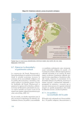 ARMADO RESUMEN BUEN VIVIR   12/1/09    3:21 PM   Page 104




                                      Mapa 8.6: Cobertura natural y zonas de presión antrópica




                 Fuente: Mapa de multiamenazas (DINAREN-MAG, INFOPLAN, INAMHI, IGM, IG/EPN, IRD, CEC, 2000).
                 Elaboración: SENPLADES



                 8.7. Potenciar la diversidad y                         y su paulatina conformación como circunscrip-
                      el patrimonio cultural                            ciones territoriales indígenas de acuerdo a la
                                                                        Constitución, donde se deberán respetar prácticas
                 La construcción del Estado Plurinacional e             culturales ancestrales en un contexto de mutuo
                 Intercultural plantea la unidad en la diversidad,      respeto; revalorizar el patrimonio edificado, pro-
                 donde la sociedad ecuatoriana reconozca la             teger los sitios arqueológicos y las prácticas cultu-
                 existencia de las nacionalidades indígenas y de        rales locales, fomentar el conocimiento de la
                 los pueblos afroecuatorianos y montubios como          diversidad cultural en la población, incentivar el
                 sujetos políticos con derechos propios. Una de         turismo nacional e internacional respetando y
                 las finalidades del Estado Plurinacional es            protegiendo los territorios; y reconocer que es
                 garantizar la vigencia de los derechos a diferen-      necesario iniciar procesos de cogestión territorial
                 tes formas de libertad de conformidad a los nue-       integral con agendas programáticas claras desde
                 vos sujetos incluidos en el pacto social, de tal       los diferentes sectores y niveles de gobierno.
                 manera que ninguno adquiera preeminencia por
                 sobre otros (Chuji, 2008: 11).                         8.7.1. Los pueblos y
                                                                               nacionalidades del Ecuador
                 En este sentido, son desafíos importantes para el
                 país: reconocer la importancia de territorios cul-     El Ecuador está conformado por 14 nacionalida-
                 turalmente diversos, de pueblos y nacionalidades       des y 18 pueblos indígenas, afroecuatorianos y



                 104
 