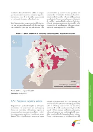 ARMADO RESUMEN BUEN VIVIR     12/1/09    3:21 PM    Page 105




                                                                                                                         BUEN VIVIR
                                                                                                                               PARA EL
              montubios. En su territorio se hablan 12 lenguas      conocimientos y cosmovisiones puedan ser
              que requieren reconocerse, conocerse y poten-         compartidas y valoradas. Fomentar el conoci-




                                                                                                                         PLAN NACIONAL
              ciarse como parte de la identidad ecuatoriana y       miento de la diversidad cultural del Ecuador es
              el patrimonio histórico cultural del país.            un elemento básico para el desenvolvimiento
                                                                    de pueblos y nacionalidades, así como la defini-
              Con la estrategia se propone un modelo territo-       ción de las circunscripciones territoriales y la
              rial que reconozca los derechos de los pueblos y      formulación de sus planes de vida, que se inte-




                                                                                                                               DEL
              nacionalidades para que sus prácticas de vida,        grarán de manera progresiva a este Plan.




                                                                                                                         CONSTRUCCIÓN
                      Mapa 8.7: Mayor presencia de pueblos y nacionalidades y lenguas ancestrales




                                                                                                                               DE
                                                                                                                         EL PROCESO
                                                                                                                         8. ESTRATEGIA TERRITORIAL NACIONAL
              Fuente: SIISE 4.5, Lenguas: INEC, 2001.
              Elaboración: SENPLADES




              8.7.2 Patrimonio cultural y turismo                   cultural ecuatoriano muy rico. Sin embargo, la
                                                                    ausencia de una reflexión sostenida y profunda
              El patrimonio cultural tangible e intangible          sobre la cultura y sus relaciones con las demás
              ecuatoriano está conformado por sus lenguas y         instancias de la vida social (economía, desarrollo
              formas de expresión; edificaciones, espacios y        social, política, manejo ambiental, educación,
              conjuntos urbanos; documentos, objetos y colec-       salud, etc.), generan una paulatina pérdida mate-
              ciones; creaciones artísticas, científicas y tecno-   rial e inmaterial de la base cultural en sí misma.
              lógicas. Todos estos elementos generan un bagaje      Frente a esto es urgente el reordenamiento del



                                                                                                                 105
 