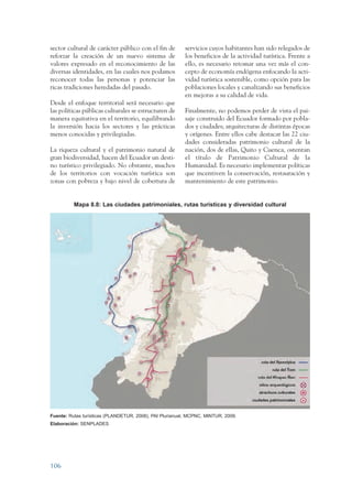 ARMADO RESUMEN BUEN VIVIR    12/2/09   4:40 PM    Page 106




                 sector cultural de carácter público con el fin de        servicios cuyos habitantes han sido relegados de
                 reforzar la creación de un nuevo sistema de              los beneficios de la actividad turística. Frente a
                 valores expresado en el reconocimiento de las            ello, es necesario retomar una vez más el con-
                 diversas identidades, en las cuales nos podamos          cepto de economía endógena enfocando la acti-
                 reconocer todas las personas y potenciar las             vidad turística sostenible, como opción para las
                 ricas tradiciones heredadas del pasado.                  poblaciones locales y canalizando sus beneficios
                                                                          en mejoras a su calidad de vida.
                 Desde el enfoque territorial será necesario que
                 las políticas públicas culturales se estructuren de      Finalmente, no podemos perder de vista el pai-
                 manera equitativa en el territorio, equilibrando         saje construido del Ecuador formado por pobla-
                 la inversión hacia los sectores y las prácticas          dos y ciudades; arquitecturas de distintas épocas
                 menos conocidas y privilegiadas.                         y orígenes. Entre ellos cabe destacar las 22 ciu-
                                                                          dades consideradas patrimonio cultural de la
                 La riqueza cultural y el patrimonio natural de           nación, dos de ellas, Quito y Cuenca, ostentan
                 gran biodiversidad, hacen del Ecuador un desti-          el título de Patrimonio Cultural de la
                 no turístico privilegiado. No obstante, muchos           Humanidad. Es necesario implementar políticas
                 de los territorios con vocación turística son            que incentiven la conservación, restauración y
                 zonas con pobreza y bajo nivel de cobertura de           mantenimiento de este patrimonio.


                            Mapa 8.8: Las ciudades patrimoniales, rutas turísticas y diversidad cultural




                 Fuente: Rutas turísticas (PLANDETUR, 2008), PAI Plurianual, MCPNC, MINTUR, 2009.
                 Elaboración: SENPLADES




                 106
 