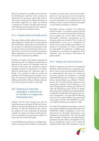 ARMADO RESUMEN BUEN VIVIR   12/1/09    3:21 PM   Page 107




                                                                                                                          BUEN VIVIR
                                                                                                                                PARA EL
              Entre los elementos a considerar en los procesos      de poder y que abre lugar a un horizonte multi-
              de planificación territorial cabe remarcar la         polar, ya no uno que gira en torno a potencias




                                                                                                                          PLAN NACIONAL
              importancia de incorporar temas tales como la         (neo) coloniales. Ecuador se presenta como un
              valoración, recuperación y fomento de prácticas       actor de vanguardia en este cambio para lo cual
              ancestrales (agrícolas, de salud, de técnicas         perfila una nueva inserción del país en la región
              constructivas); el apoyo a la educación intercul-     y en el mundo: estratégica y soberana.
              tural bilingüe; la protección de sitios arqueoló-




                                                                                                                                DEL
              gicos y las prácticas culturales locales.             Estratégica, porque se piensa a las relaciones




                                                                                                                          CONSTRUCCIÓN
                                                                    internacionales y a la política exterior del país
                                                                    conforme a los mejores intereses de la población
              8.7.3. Fortalecimiento del tejido social              en su conjunto, no a los de élites o facciones
                                                                    dominantes. Soberana, considerando que la




                                                                                                                                DE
              Para que se logren producir efectos de una econo-     soberanía radica en el pueblo. Tras los años del




                                                                                                                          EL PROCESO
              mía endógena se requiere de la acción conjunta        neoliberalismo en los que se instrumentó al
              de los individuos y grupos de forma articulada, en    Estado al servicio de intereses particulares y cor-
              un escenario de negociación permanente entre          porativos y en durante los cuales se perdieron
              los diversos actores que forman parte de la socie-    las capacidades de regulación y planificación,
              dad. Son los actores de la sociedad civil quienes     actualmente se proclama la recuperación de la
              deben emprender en acciones de veeduría y con-        soberanía como un ejercicio democrático de
              trol social a las instituciones públicas.             poder popular.

              Fortalecer el tejido social, implica garantizar la
              participación de la ciudadanía propiciando la         8.8.1. Integración Latinoamericana
              generación de espacios de encuentro entre los
              diversos actores, para que compartan visiones,        Desde los territorios, los procesos de integración
              estrategias, objetivos y experiencias, con la fina-   significan reabrir debates que se pensaban zanja-
              lidad de democratizar las relaciones entre el         dos en torno a temas de nacionalidad, democra-
              Estado y la sociedad en todos los niveles de          cia, representación, entre otros. La construcción
              gobierno, de tal manera que la sociedad se invo-      de nuevos espacios de gobernanza y eventual
              lucre activamente en todas las fases de la gestión    gobernabilidad regional se traducen en fórmulas
              pública, generando confianza, diálogo y apropia-      críticas de pensamiento que rebasan al Estado-
              ción de las propuestas locales y nacionales.          nación. De ese modo, Ecuador apuesta por una
                                                                    integración armónica con Suramérica en el
                                                                    marco del pensamiento Sur-Sur para subvertir el
              8.8. Fomentar la inserción                            orden de dominación actual. Es ésta la apuesta
                                                                    más sensata para recalibrar la economía geopolíti-
                   estratégica y soberana en
                                                                                                                          8. ESTRATEGIA TERRITORIAL NACIONAL
                                                                    ca del poder. Ecuador debe participar en estos pro-
                   el mundo y la integración                        cesos activamente y con capacidad de liderazgo,
                   latinoamericana                                  como ya lo hizo para nombrar a un connacional
                                                                    como primer secretario de UNASUR y posicio-
              América del Sur está viviendo una serie de            nar a Quito de manera que pueda ser su sede.
              transformaciones que hacen de ella, en la actua-
              lidad, un escenario privilegiado de construcción      Los sueños de integración comienzan a cuajar en
              histórica. La elección democrática de coalicio-       una institucionalidad temprana delineada por la
              nes políticas de corte progresista de izquierda,      UNASUR y deben acompañarse con la cons-
              sumada a la intensa actividad e involucramien-        trucción de una identidad suramericana y una
              to de la sociedad en los procesos de cambio, ha       ciudadanía correspondiente. Para ello, Ecuador
              trastocado la economía del poder.                     debe entender sus territorios más allá del parro-
                                                                    quialismo nacional. Debe contemplarlos a la luz
              La actualidad está marcada por una disputa geo-       de una integración mayor con los países de
              política que deja atrás los balances tradicionales    América Latina y del Caribe. Iniciativas como la



                                                                                                                  107
 